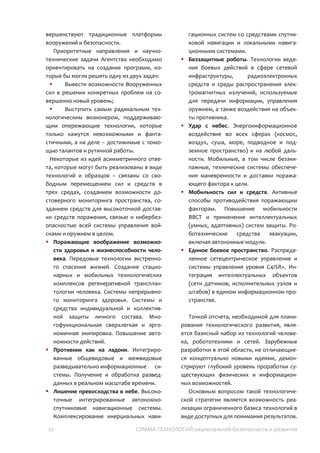 22 СУММА ТЕХНОЛОГИЙ национальной безопасности и развития
Достижения именно в этих критических (по-
другому – опережающих, сингулярных)
технологий позволяют обеспечивать
прорыв на совершенно новый
технологический уровень. Соответственно
любые усилия вне критических технологий –
могут дать лишь временный эффект, не
имеющий значение в будущем. Именно
этим отличаются программы оборонных
исследований ведущих стран и стран
второго и третьего мира. В то время как
первые все более сосредоточены на
сингулярных технологиях обеспечения
безопасности, вторые – совершенствуют
традиционные платформы вооружений и
безопасности.
Приоритетные направления должны быть
ориентированы на решение следующих
задач:
 Вывести возможности Вооруженных
сил в решении конкретных проблем на
совершенно новый уровень;
 Выступить самым радикальным
технологическим визионером,
поддерживающим опережающие
технологии, которые только кажутся
невозможными и фантастичными, а на деле
– достижимые с помощью талантов и
рутинной работы.
Некоторые из идей асимметричного
ответа, которые могут быть реализованы в
виде технологий и образцов – связаны со
свободным перемещением сил и средств в
трех средах, созданием возможности
достоверного мониторинга пространства,
созданием средств для высокоточной
доставки средств поражения, связью и
кибербезопасностью всей системы
управления войсками и оружием в целом.
 Поражающие воображение
возможности здоровья и
жизнеспособности человека. Передовые
технологии экстренного спасения
жизней. Реанимационная робототехника.
Системы непрерывного мониторинга
здоровья. Многофункциональная
сверхлегкая и эргономичная экипировка.
Повышение автономности действий.
 Противник как на ладони.
Интегрированные общевидовые и
межвидовые разведывательно-
информационные системы. Получение и
обработка разведданных в реальном
масштабе времени.
 Лишение превосходства в небе.
Высокоточные интегрированные
автономно-спутниковые навигационные
системы.
 Беззащитные роботы. Технологии
ведения боевых действий в сфере
сетевой инфраструктуры,
радиоэлектронных средств и среды
распространения электромагнитных
излучений, используемые для передачи
информации, управления оружием, а
также воздействия на объекты
противника.
 Удар с небес. Энергоинформационное
воздействие во всех сферах (космос,
воздух, суша, море, подводное и
подземное пространство) и на любой
дальности.
 Мобильность сил и средств. Активные
способы противодействия поражающим
факторам. Повышение мобильности
ВВСТ и применение интеллектуальных
(умных, адаптивных) систем защиты.
Роботехнические средства эвакуации,
включая автономные модули.
 Единое боевое пространство.
Распределенное сетецентрическое
управление и системы управления
уровня C5ISR. Интеграция
интеллектуальных объектов (сети
датчиков, исполнительных узлов и
штабов) в едином информационном
пространстве.
Точкой отсчета, необходимой для
планирования технологического развития,
является базисный набор из технологий
человека, робототехники и сетей.
Зарубежные разработки в этой области, не
отличающиеся концептуально новыми
 