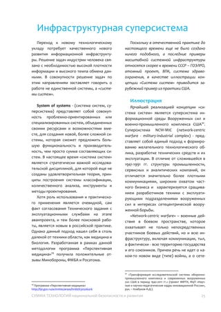 СУММА ТЕХНОЛОГИЙ национальной безопасности и развития 25
Инфраструктурная суперсистема
Переход к новому технологическому
укладу потребует качественного нового
развития информационной
инфраструктуры. Решение задач индустрии
человека связано с необходимостью
высокой плотности информации и высокого
темпа обмена данными. В совокупности
решение задач по этим направлениям
заставляет говорить о работе не
единственной системы, а «системы
систем».
System of systems - (система систем,
суперсистема) представляет собой
совокупность проблемно-ориентированных
или специализированных систем,
объединенных своими ресурсами и
возможностями вместе, для создания
новой, более сложной системы, которая
сможет предложить большую
функциональность и производительность,
чем просто сумма составляющих систем. В
настоящее время «система систем»
является стратегически важной
исследовательской дисциплиной, для
которой еще не созданы
удовлетворительная теория, принципы
построения системы классификации,
количественного анализа, инструменты и
методы проектирования.
Хотя роль использования и
практического применения является
очевидной, сам факт согласования
Технического задания с эксплуатационными
службами на этапе аванпроекта, и тем
более поисковой работы, является новым в
российской практике. Однако данный
подход нашел себя в столь далекой от
техники области, как медицина и биология.
Разработанная в рамках данной
методологии программа «Перспективная
медицина»33
получила положительные
отзывы Минобороны, ФМБА и Росатома.
Поскольку в отечественной практике до
настоящего времени еще не было создано
ничего подобного, а последние примеры
масштабной системной инфраструктуры
относятся скорее к времени СССР – ГОЭЛРО,
атомный проект, ВПК, система
здравоохранения, в качестве иллюстрации
концепции «Система систем» приводится
зарубежный пример из практики США.
Иллюстрация
Ярчайшей реализацией концепции
«система систем» является суперсистема
информационной среды Вооруженных сил и
военно-промышленного комплекса США34
.
Суперсистема NCW-MIC (network-centric
warfare - military-industrial complex) -
представляет собой единый подход к
формированию желательного
технологического облика, разработке
технических средств и их эксплуатации. В
отличие от сложившейся в 1941-1991 гг.
структуры промышленности, сервисных и
аналитических компаний, он отличается
значительно более плотными
коммуникациями, широким охватом
частного бизнеса и характеризуется
сращиванием разработчиков техники с
эксплуатирующими подразделениями
вооруженных сил в интересах
сетецентрической вооруженной борьбы.
«Network-centric warfare» – военные
действия в боевом пространстве, которое
охватывает не только непосредственных
участников боевых действий, но и всю
33
Программа «Перспективная медицина»
http://fpi.gov.ru/activities/areas/hmbi/630506416
34
«Трансформация исследовательской системы оборонно-
промышленного комплекса и современных вооруженных
сил США в период 1942-2011 гг.» (проект МФТИ, ФЦП
«Научные и научно-педагогические кадры инновационной
России», рук. – Клабуков И.Д.).
 