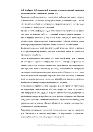 4 СУММА ТЕХНОЛОГИЙ национальной безопасности и
развития
И.Д. Клабуков, М.Д. Алехин, С.В. Мусиенко «Сумма технологий
национальной безопасности и развития», Москва, 2014.
Представленный в докладе подход ставит перед собой амбициозную задачу
проектирования облика технологий, платформ и систем, создание которых
способно в самое ближайшее время продемонстрировать результат и открыть
доступ к технологиям будущих поколений.
Точкой отсчета, необходимой для планирования технологического развития,
является базисный набор из технологий человека, робототехники и сетевых
моделей. Зарубежные разработки в этой области, не отличающиеся
концептуально новыми идеями, демонстрируют глубокий уровень проработки
существующих физических и информационных возможностей.
Основным результатом такой технологической стратегии является возможность
реализации ограниченного базиса технологий в виде доступных для понимания
результатов.
Обзор критики исследовательских программ зарубежных стран показывает, что
существуют три критические области – четкое планирование видения и результата;
технологическая воля в достижении высоких показателей; а также мужество
довести программу до конца, либо отказаться на середине пути перед лицом
неопровержимых доказательств. Важность этих прорывных гуманитарных
технологий побуждает обращать внимание не только на техническую часть,
останавливаясь на мотивах разработки и вариантах использования пока еще
несуществующих технических решений.
Использование стратегического подхода в форме стратагем, повлиявшие на
направление трансформации оборонного сектора США в последние 20 лет,
традиционно используемые внешней политикой Китая, позволяет выделить
несколько стратагем быстрого достижения преимущества. Реализация данных
стратагем в виде технологических решений позволяет выделить несколько
чувствительных к балансу областей, результаты в которых будут существенным
преимуществом.
Рассмотрение передовых технологий применительно к задачам национальной
безопасности и развития неизбежно, как обращение к традиционно значимой
области их первоочередного применения.
 