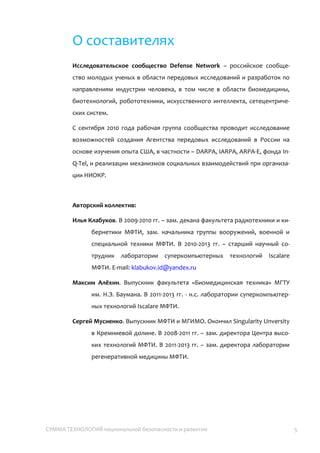 СУММА ТЕХНОЛОГИЙ национальной безопасности и развития 5
О составителях
Исследовательское сообщество Defense Network – российское
сообщество молодых ученых в области передовых исследований и
разработок по направлениям индустрии человека, в том числе в области
биомедицины, биотехнологий, робототехники, искусственного интеллекта,
сетецентрических систем.
С сентября 2010 года рабочая группа сообщества проводит исследование
возможностей создания Агентства передовых исследований в России на
основе изучения опыта США, в частности – DARPA, IARPA, ARPA-E, фонда In-
Q-Tel, и реализации механизмов социальных взаимодействий при
организации НИОКР.
Авторский коллектив:
Илья Клабуков. В 2009-2010 гг. – зам. декана факультета радиотехники и
кибернетики МФТИ, зам. начальника группы вооружений, военной и
специальной техники МФТИ. В 2010-2013 гг. – старший научный
сотрудник лаборатории суперкомпьютерных технологий Iscalare
МФТИ. E-mail: klabukov.id@yandex.ru
Максим Алёхин. Выпускник факультета «Биомедицинская техника» МГТУ
им. Н.Э. Баумана. В 2011-2013 гг. – н.с. лаборатории
суперкомпьютерных технологий Iscalare МФТИ.
Сергей Мусиенко. Выпускник МФТИ и МГИМО. Окончил Singularity
University в Кремниевой долине. В 2008-2011 гг. – зам. директора
Центра высоких технологий МФТИ. В 2011-2013 гг. – зам. директора
лаборатории регенеративной медицины МФТИ.
 
