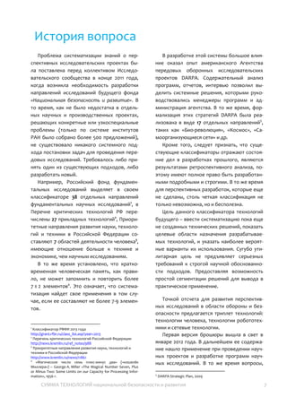 СУММА ТЕХНОЛОГИЙ национальной безопасности и развития 7
История вопроса
Проблема систематизации знаний о
перспективных исследовательских проектах
была поставлена перед коллективом
Исследовательского сообщества в конце 2011
года, когда возникла необходимость
разработки направлений исследований
будущего фонда «Национальная
безопасность и развитие». В то время, как не
было недостатка в отдельных научных и
производственных проектах, решающих
конкретные или узкоспециальные проблемы
(только по системе институтов РАН было
собрано более 500 предложений), не
существовало никакого системного подхода
постановки задач для проведения передовых
исследований. Требовалось либо принять
один из существующих подходов, либо
разработать новый.
Например, Российский фонд
фундаментальных исследований выделяет в
своем классификаторе 38 отдельных
направлений фундаментальных научных
исследований1
, в Перечне критических
технологий РФ перечислены 27 прикладных
технологий2
, Приоритетные направления
развития науки, технологий и техники в
Российской Федерации составляют 7
областей деятельности человека3
, имеющие
отношение больше к технике и экономике,
чем научным исследованиям.
В то же время установлено, что
кратковременная человеческая память, как
правило, не может запомнить и повторить
более 7 ± 2 элементов4
. Это означает, что
систематизация найдет свое применения в
том случае, если ее составляют не более 7-9
элементов.
1
Классификатор РФФИ 2013 года
http://grant.rfbr.ru/class_list.asp?year=2013
2
Перечень критических технологий Российской Федерации
http://news.kremlin.ru/ref_notes/988
3
Приоритетные направления развития науки, технологий и
техники в Российской Федерации
http://www.kremlin.ru/news/11861
4
«Магическое число семь плюс-минус два» («кошелёк
Миллера») – George A. Miller «The Magical Number Seven, Plus
or Minus Two: Some Limits on our Capacity for Processing
Information», 1956 г.
В разработке этой системы большое
влияние оказал опыт американского
Агентства передовых оборонных
исследовательских проектов DARPA.
Содержательный анализ программ, отчетов,
интервью позволил выделить системные
решения, которыми руководствовались
менеджеры программ и администрация
агентства. В то же время, формализация этих
стратегий DARPA была реализована в виде 17
отдельных направлений5
, таких как «Био-
революция», «Самоорганизующиеся сети»,
«Космос», и др.
Кроме того, следует признать, что
существующие классификаторы отражают
состояние дел в разработках прошлого,
являются результатами ретроспективного
анализа, поэтому имеют полное право быть
разработанными подробными и строгими. В
то же время для перспективных разработок,
которые еще не сделаны, столь четкая
классификация не только невозможна, но и
бесполезна.
Цель данного классификатора технологий
будущего – ввести систематизацию пока еще
не созданных технических решений, показать
целевые области назначения
разрабатываемых технологий, и указать
наиболее вероятные варианты их
использования. Сугубо утилитарная цель не
предъявляет серьезных требований к строгой
научной обоснованности подходов.
Предоставляя возможность простой
сегментации решений для вывода в
практическое применение.
Точкой отсчета для развития
перспективных исследований в области
обороны и безопасности предлагается
триплет технологий: технологии человека,
технологии робототехники и сетевые
технологии.
Первая версия брошюры вышла в свет в
январе 2012 года. В дальнейшем ее
содержание нашло применение при
5
DARPA Strategic Plan, 2009
 