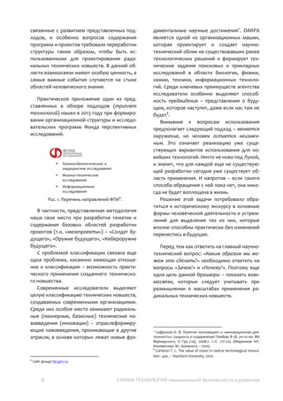 8 СУММА ТЕХНОЛОГИЙ национальной безопасности и развития
проведении научных проектов и разработке
программ научных исследований. В то же
время вопросы, связанные с развитием
представленных подходов, и особенно
вопросов содержания программ и проектов
требовали переработки структуры таким
образом, чтобы быть использованными для
проектирования радикальных технических
новшеств. В данной области взаимосвязи
имеют особую ценность, а самые важные
события случаются на стыке областей
человеческого знания.
Практическое приложение один из
представленных в обзоре подходов
(триплет технологий) нашел в 2013 году при
формировании организационной структуры и
исследовательских программ Фонда
перспективных исследований6
.
Рис. 1. Перечень направлений ФПИ7
.
В частности, представленная методология
наша свое место при разработке тематик и
содержания базовых областей разработки
проектов (т.н. «мегапроекты») – «Солдат
будущего», «Оружие будущего»,
«Кибероружие будущего».
С проблемой классификации связана еще
одна проблема, косвенно имеющая
отношение к классификации – возможность
практического применения созданного
технического новшества.
Современные исследователи выделяют
целую классификацию технических новшеств,
создаваемых современными организациями.
Среди них особое место занимают
радикальные (пионерные, базисные)
6
Klabukov, I. (2013). Russian Foundation for Advanced Research
Projects in the Defense Industry [Фонд перспективных
исследований в системе оборонных инноваций]. Available at
SSRN 2438256.
7
Сайт фонда fpi.gov.ru
технические нововведения (инновации) –
отраслеформирующие нововведения,
проникающие в другие отрасли, в основе
которых лежат новые фундаментальные
научные достижения8
. DARPA является одной
из организационных машин, которая
проектирует и создает научно-технический
облик не существовавших ранее
технологических решений и формирует
технические задания поисковых и
прикладных исследований в области
биологии, физики, химии, техники,
информационных технологий. Среди
ключевых преимуществ агентства
исследователи особенно выделяют
способность предвидения – представления о
будущем, которое наступит, даже если нас
там не будет9
.
Внимание к вопросам использования
предполагает следующий подход – меняется
окружение, но человек остается
неизменным. Это означает реализацию уже
существующих вариантов использования для
новейших технологий. Ничто не ново под
Луной, и значит, что для каждой еще не
существующей разработки сегодня уже
существует область применения. И напротив
– если такого способа обращения с ней пока
нет, она никогда не будет воплощена в жизнь.
Решение этой задачи потребовало
обратиться к историческому экскурсу в
основные формы человеческой деятельности
и устремлений для выделения тех из них,
которые вполне способны практически без
изменений перенестись в будущее.
Перед тем как ответить на главный научно-
технический вопрос: «Каким образом мы
можем это сделать?» необходимо ответить
на вопросы «Зачем?» и «Почему?». Поэтому
еще одна цель данной брошюры – показать
взаимосвязи, которые следует учитывать при
размышлении о масштабах применения
радикальных технических новшеств.
8
Сафронов И. В. Понятия «инновация» и «инновационная
деятельность»: сущность и содержание/-Тамбов: В сб. ун-та им.
ВИ Вернадского, 1 Г94 (14), 2008-т. 1.-С. 217-225 //Маренков НЛ.
Инноватика.-М.: Комкнига. – 2005.
9
Carleton T. L. The value of vision in radical technological
innovation : дис. – Stanford University, 2010.
 