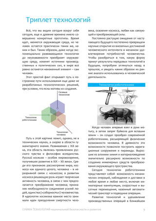 СУММА ТЕХНОЛОГИЙ национальной безопасности и развития 9
Триплет технологий
Всё, что мы видим сегодня вокруг себя
сегодня, еще в древние времена имело
совершенно конкретные прототипы. Время
идет, меняется окружающая среда, но
человек остается практически таким же,
каким и был. Таким образом, даже когда
экспоненциально развивающиеся
технологии до неузнаваемости преобразят
окружающую среду, изменят источники
производственных и политических сил, в
мире все равно останется неизменный
элемент – сам человек.
Этот простой факт открывает путь к
построению пути использования еще даже
не разработанных технологических
решений, при условии, что ясны мотивы их
создания.
Путь к этой картине лежит, однако, не в
технических науках, а скорее в области
гуманитарного знания. Развиваемая с XIX
века, эта область являлась проявлением
русского чувства и философии всеединства.
Русский космизм – особое мировоззрение,
получившее развитие в XIX – XX веках.
Среди его признаков: рассмотрение мира,
космоса как единого целого, человека – в
неразрывной связи с космосом; в развитии
космоса решающую роль играет творческая
активность человека, предполагая
преображение человека; признание
необходимости соединения усилий людей,
единства («соборности») человечества. В
идеологии космизма важное место
занимали идеи преодоления смертности
человека, освоения космоса, любви как
связующей и преображающей силы.
Постоянно растущие ожидания от
наступающего будущего постепенно
превращали научные открытия из
внезапных достижений человеческого
интеллекта в механизм удовлетворения
потребностей человечества. Чтобы
разобраться в том, какую форму примут
результаты передовых технологий в
будущем, попробуем оглянуться назад в
прошлое, и увидеть каким образом их
ранние аналоги использовались в
человеческой деятельности.
Технологии робототехники
Когда человек впервые взял в руки
мотыгу, а затем запряг буйвола для вспашки
земли – он создал прообраз современной
робототехники, расширяющей физические
возможности человека. В древности эти
возможности позволили построить
ирригационные сооружения и пирамиды.
Выросшие из алхимии химия и
материаловедение значительно расширило
возможности по созданию инженерных
средств преобразования окружающего
пространства.
Сегодня технологии робототехники
представляют собой возможность
механических операций, наблюдения и
доставки в любое время и любое место,
включая миниатюрные манипуляции,
скоростные и высотные перемещения,
 