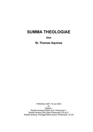 SUMMA THEOLOGIAE
Oleh
St. Thomas Aquinas
TANGGAL EDIT: 18 Juli 2020
Isi:
Bagian I
Risalah tentang Doktrin Suci: Pertanyaan 1
Risalah tentang Satu Allah Pertanyaan 2-8 art.2,
Risalah tentang Tritunggal Maha Kudus: Pertanyaan 27-29
 