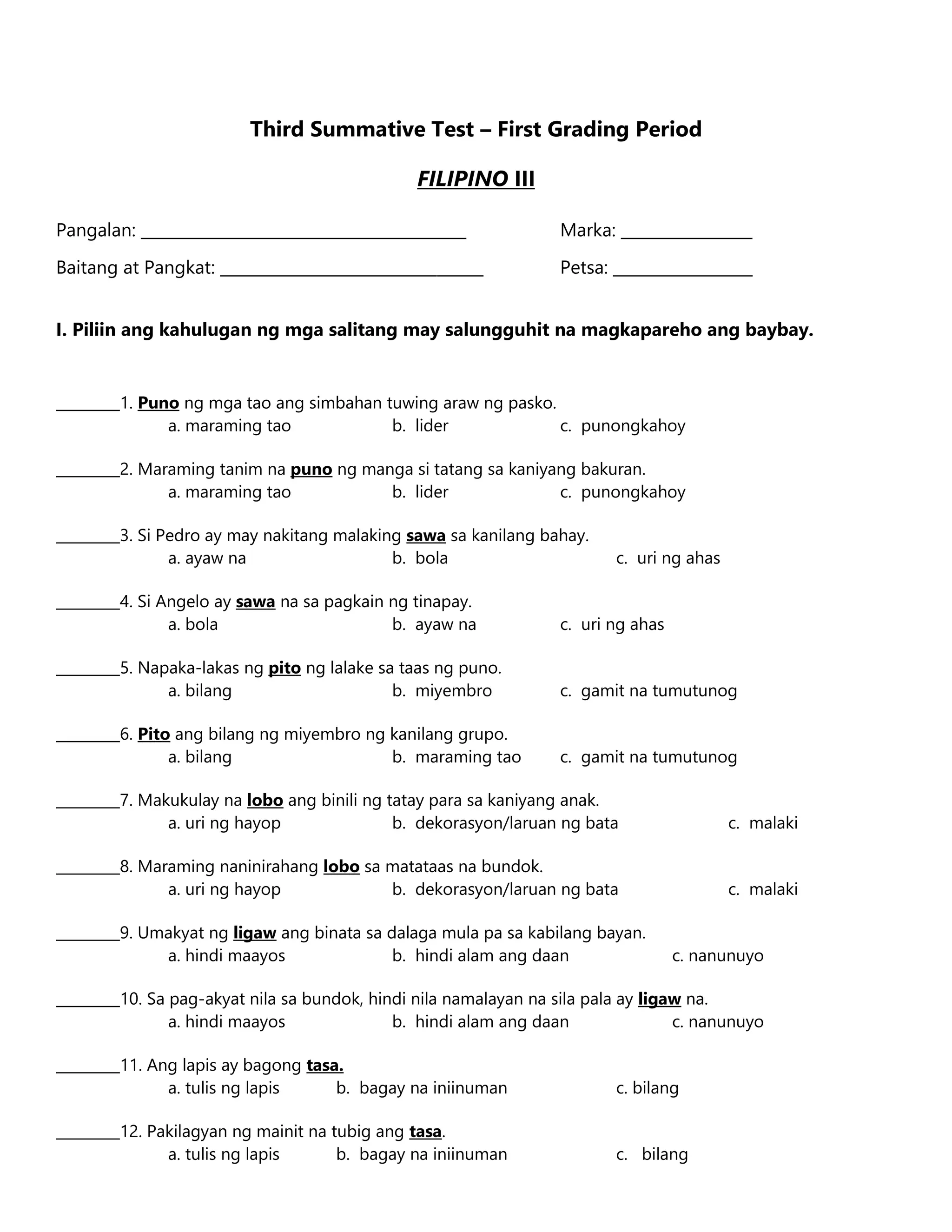 Third Summative Test – First Grading Period
FILIPINO III
Pangalan: __________________________________________ Marka: _________________
Baitang at Pangkat: __________________________________ Petsa: __________________
I. Piliin ang kahulugan ng mga salitang may salungguhit na magkapareho ang baybay.
_________1. Puno ng mga tao ang simbahan tuwing araw ng pasko.
a. maraming tao b. lider c. punongkahoy
_________2. Maraming tanim na puno ng manga si tatang sa kaniyang bakuran.
a. maraming tao b. lider c. punongkahoy
_________3. Si Pedro ay may nakitang malaking sawa sa kanilang bahay.
a. ayaw na b. bola c. uri ng ahas
_________4. Si Angelo ay sawa na sa pagkain ng tinapay.
a. bola b. ayaw na c. uri ng ahas
_________5. Napaka-lakas ng pito ng lalake sa taas ng puno.
a. bilang b. miyembro c. gamit na tumutunog
_________6. Pito ang bilang ng miyembro ng kanilang grupo.
a. bilang b. maraming tao c. gamit na tumutunog
_________7. Makukulay na lobo ang binili ng tatay para sa kaniyang anak.
a. uri ng hayop b. dekorasyon/laruan ng bata c. malaki
_________8. Maraming naninirahang lobo sa matataas na bundok.
a. uri ng hayop b. dekorasyon/laruan ng bata c. malaki
_________9. Umakyat ng ligaw ang binata sa dalaga mula pa sa kabilang bayan.
a. hindi maayos b. hindi alam ang daan c. nanunuyo
_________10. Sa pag-akyat nila sa bundok, hindi nila namalayan na sila pala ay ligaw na.
a. hindi maayos b. hindi alam ang daan c. nanunuyo
_________11. Ang lapis ay bagong tasa.
a. tulis ng lapis b. bagay na iniinuman c. bilang
_________12. Pakilagyan ng mainit na tubig ang tasa.
a. tulis ng lapis b. bagay na iniinuman c. bilang
 
