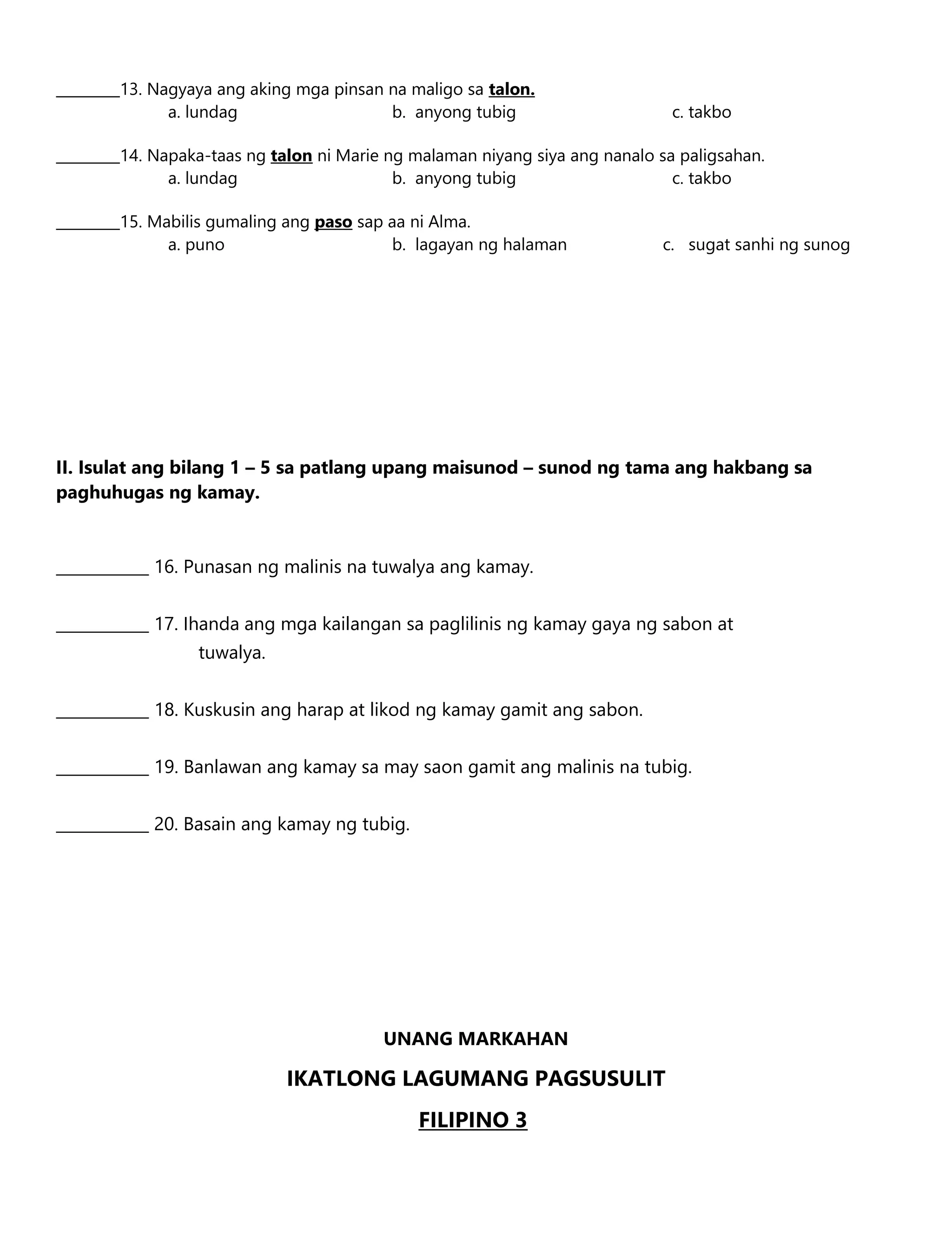 _________13. Nagyaya ang aking mga pinsan na maligo sa talon.
a. lundag b. anyong tubig c. takbo
_________14. Napaka-taas ng talon ni Marie ng malaman niyang siya ang nanalo sa paligsahan.
a. lundag b. anyong tubig c. takbo
_________15. Mabilis gumaling ang paso sap aa ni Alma.
a. puno b. lagayan ng halaman c. sugat sanhi ng sunog
II. Isulat ang bilang 1 – 5 sa patlang upang maisunod – sunod ng tama ang hakbang sa
paghuhugas ng kamay.
____________ 16. Punasan ng malinis na tuwalya ang kamay.
____________ 17. Ihanda ang mga kailangan sa paglilinis ng kamay gaya ng sabon at
tuwalya.
____________ 18. Kuskusin ang harap at likod ng kamay gamit ang sabon.
____________ 19. Banlawan ang kamay sa may saon gamit ang malinis na tubig.
____________ 20. Basain ang kamay ng tubig.
UNANG MARKAHAN
IKATLONG LAGUMANG PAGSUSULIT
FILIPINO 3
 