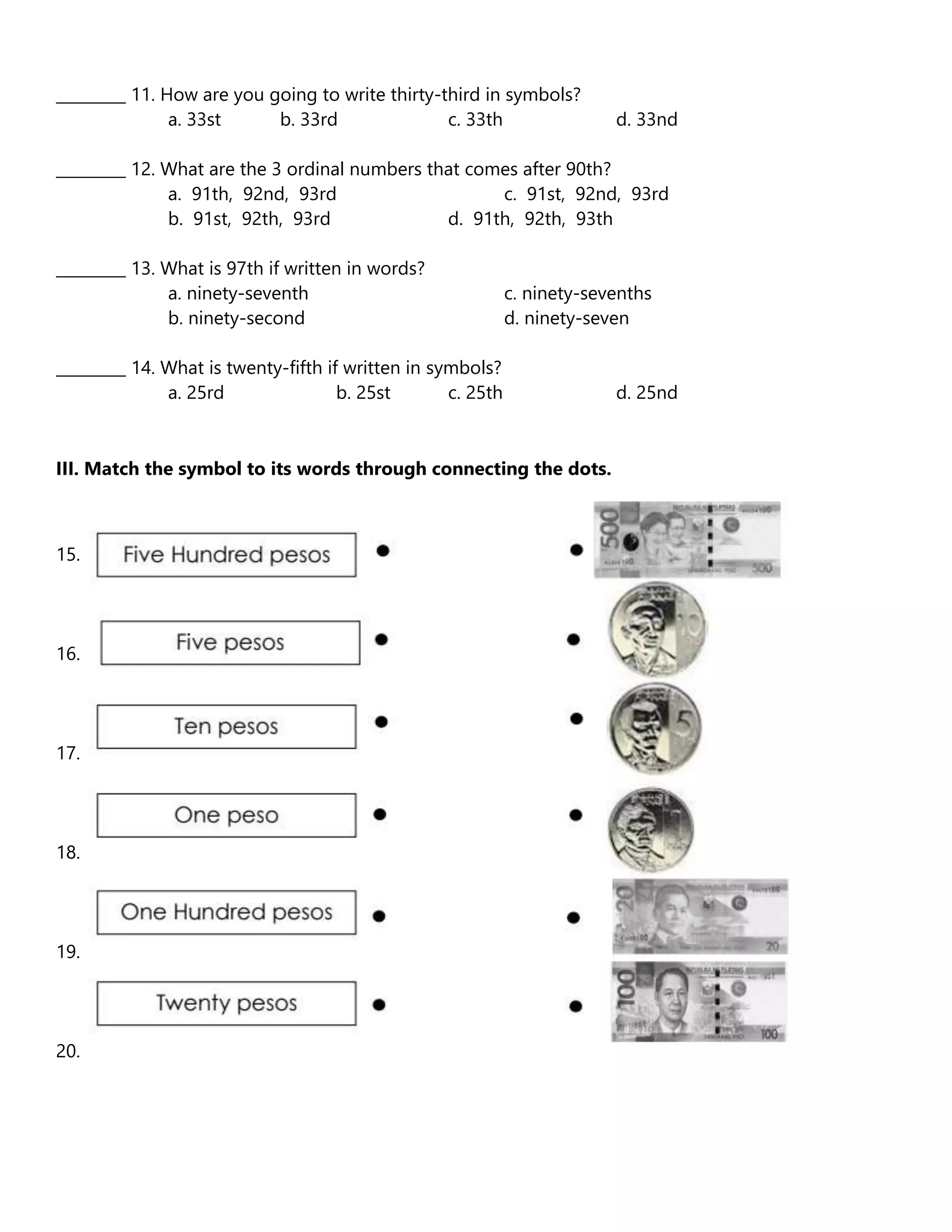 _________ 11. How are you going to write thirty-third in symbols?
a. 33st b. 33rd c. 33th d. 33nd
_________ 12. What are the 3 ordinal numbers that comes after 90th?
a. 91th, 92nd, 93rd c. 91st, 92nd, 93rd
b. 91st, 92th, 93rd d. 91th, 92th, 93th
_________ 13. What is 97th if written in words?
a. ninety-seventh c. ninety-sevenths
b. ninety-second d. ninety-seven
_________ 14. What is twenty-fifth if written in symbols?
a. 25rd b. 25st c. 25th d. 25nd
III. Match the symbol to its words through connecting the dots.
15.
16.
17.
18.
19.
20.
 