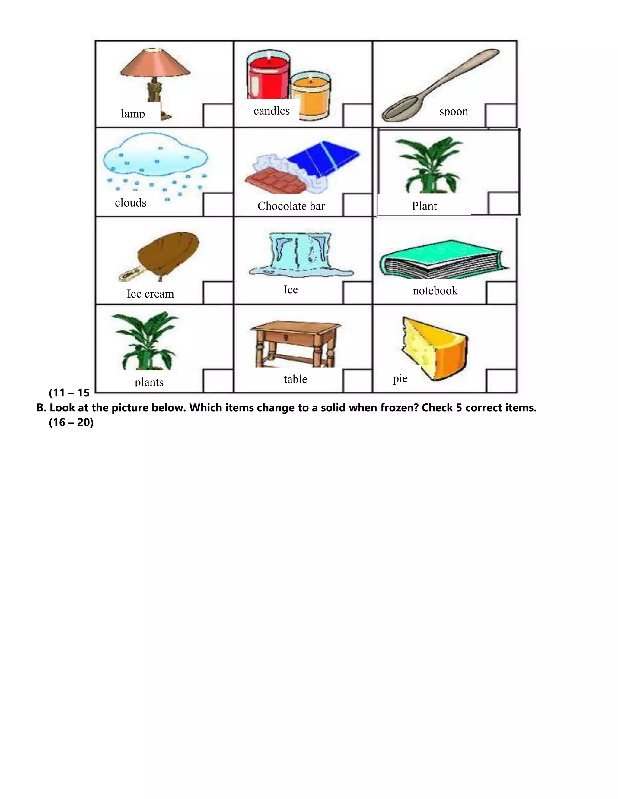 (11 – 15
B. Look at the picture below. Which items change to a solid when frozen? Check 5 correct items.
(16 – 20)
lamp candles spoon
clouds
l a m p
Chocolate bar
Ice cream Ice notebook
plants table pie
Plant
 