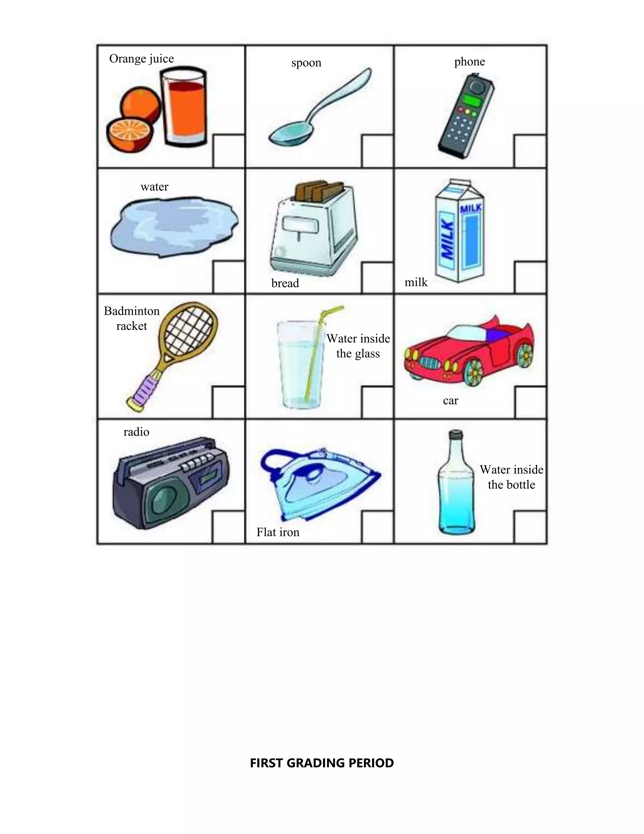 FIRST GRADING PERIOD
Orange juice spoon phone
water
bread milk
Badminton
racket
Water inside
the glass
car
radio
Flat iron
Water inside
the bottle
 