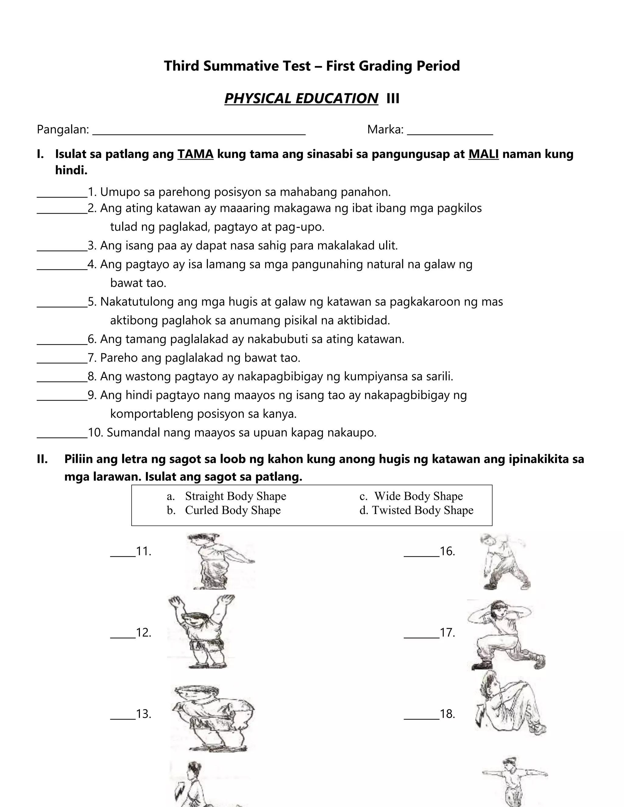 Third Summative Test – First Grading Period
PHYSICAL EDUCATION III
Pangalan: __________________________________________ Marka: _________________
I. Isulat sa patlang ang TAMA kung tama ang sinasabi sa pangungusap at MALI naman kung
hindi.
__________1. Umupo sa parehong posisyon sa mahabang panahon.
__________2. Ang ating katawan ay maaaring makagawa ng ibat ibang mga pagkilos
tulad ng paglakad, pagtayo at pag-upo.
__________3. Ang isang paa ay dapat nasa sahig para makalakad ulit.
__________4. Ang pagtayo ay isa lamang sa mga pangunahing natural na galaw ng
bawat tao.
__________5. Nakatutulong ang mga hugis at galaw ng katawan sa pagkakaroon ng mas
aktibong paglahok sa anumang pisikal na aktibidad.
__________6. Ang tamang paglalakad ay nakabubuti sa ating katawan.
__________7. Pareho ang paglalakad ng bawat tao.
__________8. Ang wastong pagtayo ay nakapagbibigay ng kumpiyansa sa sarili.
__________9. Ang hindi pagtayo nang maayos ng isang tao ay nakapagbibigay ng
komportableng posisyon sa kanya.
__________10. Sumandal nang maayos sa upuan kapag nakaupo.
II. Piliin ang letra ng sagot sa loob ng kahon kung anong hugis ng katawan ang ipinakikita sa
mga larawan. Isulat ang sagot sa patlang.
_____11. _______16.
_____12. _______17.
_____13. _______18.
a. Straight Body Shape c. Wide Body Shape
b. Curled Body Shape d. Twisted Body Shape
 