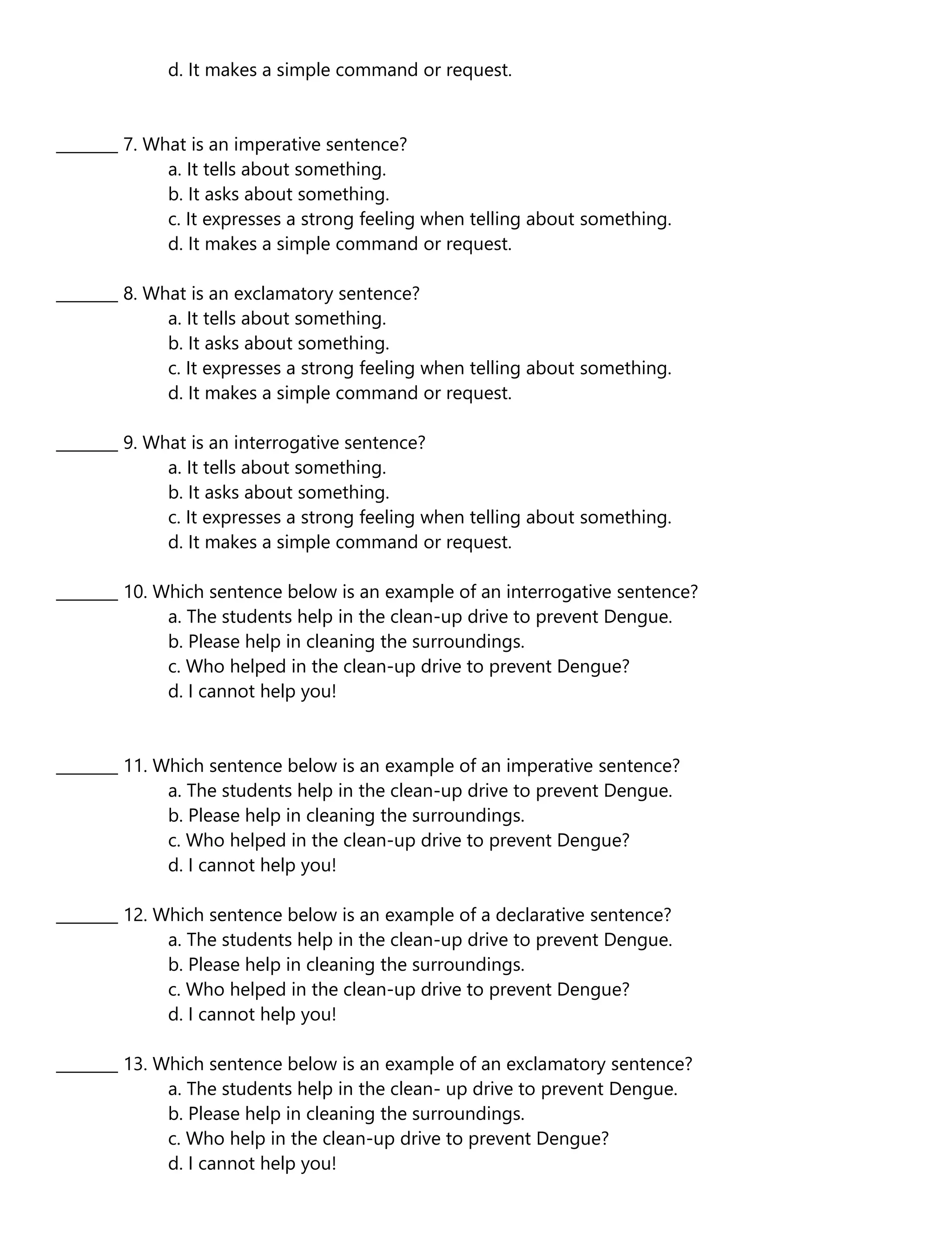 d. It makes a simple command or request.
________ 7. What is an imperative sentence?
a. It tells about something.
b. It asks about something.
c. It expresses a strong feeling when telling about something.
d. It makes a simple command or request.
________ 8. What is an exclamatory sentence?
a. It tells about something.
b. It asks about something.
c. It expresses a strong feeling when telling about something.
d. It makes a simple command or request.
________ 9. What is an interrogative sentence?
a. It tells about something.
b. It asks about something.
c. It expresses a strong feeling when telling about something.
d. It makes a simple command or request.
________ 10. Which sentence below is an example of an interrogative sentence?
a. The students help in the clean-up drive to prevent Dengue.
b. Please help in cleaning the surroundings.
c. Who helped in the clean-up drive to prevent Dengue?
d. I cannot help you!
________ 11. Which sentence below is an example of an imperative sentence?
a. The students help in the clean-up drive to prevent Dengue.
b. Please help in cleaning the surroundings.
c. Who helped in the clean-up drive to prevent Dengue?
d. I cannot help you!
________ 12. Which sentence below is an example of a declarative sentence?
a. The students help in the clean-up drive to prevent Dengue.
b. Please help in cleaning the surroundings.
c. Who helped in the clean-up drive to prevent Dengue?
d. I cannot help you!
________ 13. Which sentence below is an example of an exclamatory sentence?
a. The students help in the clean- up drive to prevent Dengue.
b. Please help in cleaning the surroundings.
c. Who help in the clean-up drive to prevent Dengue?
d. I cannot help you!
 