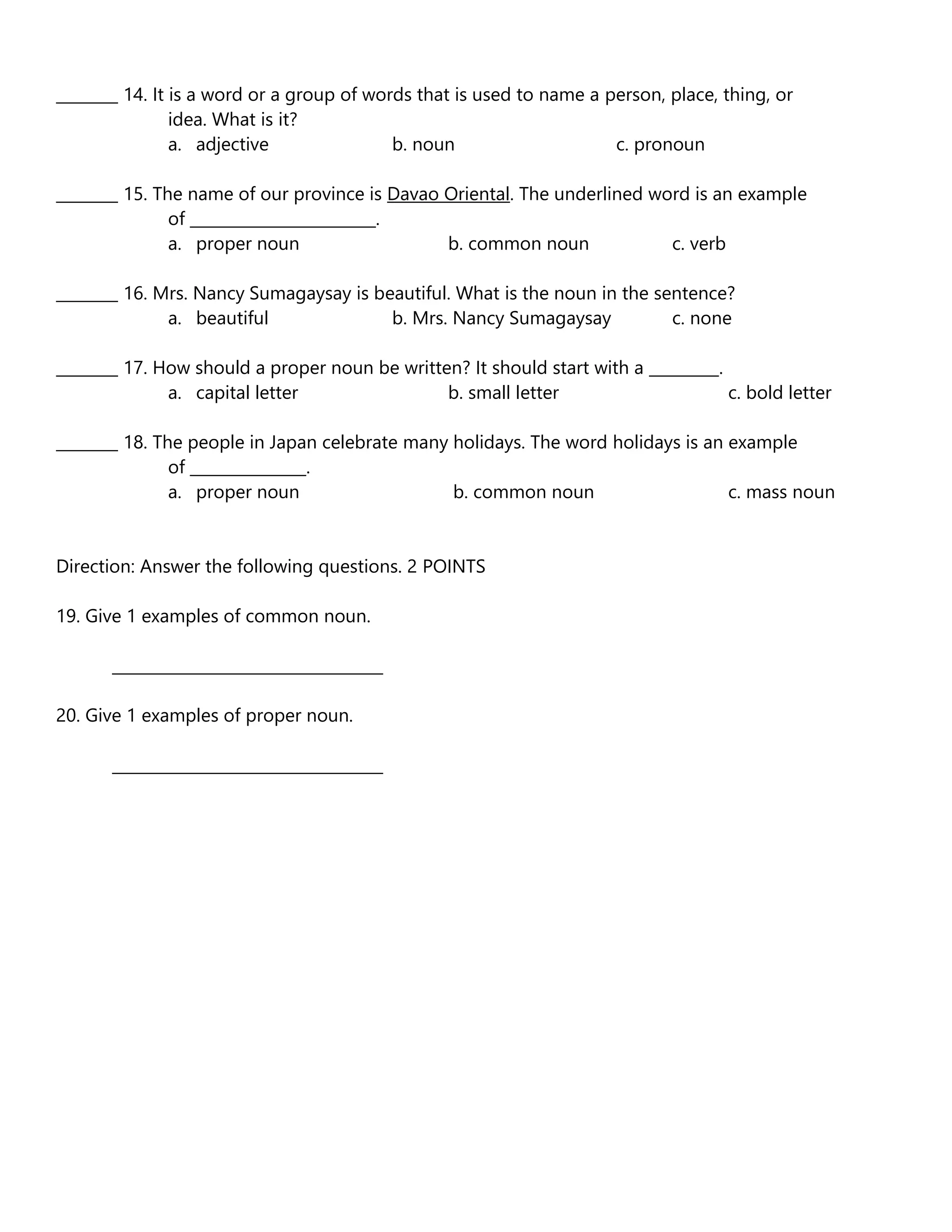 ________ 14. It is a word or a group of words that is used to name a person, place, thing, or
idea. What is it?
a. adjective b. noun c. pronoun
________ 15. The name of our province is Davao Oriental. The underlined word is an example
of ________________________.
a. proper noun b. common noun c. verb
________ 16. Mrs. Nancy Sumagaysay is beautiful. What is the noun in the sentence?
a. beautiful b. Mrs. Nancy Sumagaysay c. none
________ 17. How should a proper noun be written? It should start with a _________.
a. capital letter b. small letter c. bold letter
________ 18. The people in Japan celebrate many holidays. The word holidays is an example
of _______________.
a. proper noun b. common noun c. mass noun
Direction: Answer the following questions. 2 POINTS
19. Give 1 examples of common noun.
___________________________________
20. Give 1 examples of proper noun.
___________________________________
 