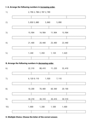 I- A. Arrange the following numbers in increasing order.
1.) 2, 790 2, 788 2, 787 2, 789
2.) 5, 850 5, 880 5, 860 5, 890
3.) 15, 904 14, 904 11, 904 13, 904
4.) 21, 400 20, 440 25, 400 23, 440
5.) 1, 240 1, 450 1, 120 1, 620
B. Arrange the following numbers in decreasing order.
6.) 22, 310 88, 410 11, 220 55, 410
7.) 6, 120 9, 110 1, 920 7, 110
8.) 10, 200 70, 400 60, 300 20, 100
9.) 30, 210 30, 310 30, 410 30, 510
10.) 1, 800 1, 200 1, 500 1, 600
II. Multiple Choice. Choose the letter of the correct answer.
 