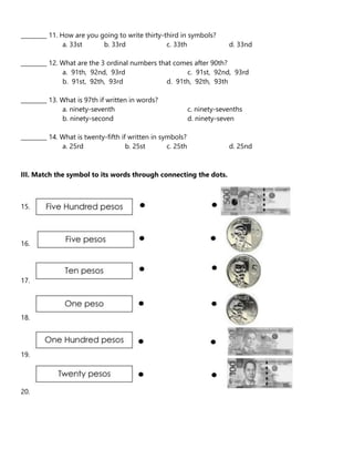 _________ 11. How are you going to write thirty-third in symbols?
a. 33st b. 33rd c. 33th d. 33nd
_________ 12. What are the 3 ordinal numbers that comes after 90th?
a. 91th, 92nd, 93rd c. 91st, 92nd, 93rd
b. 91st, 92th, 93rd d. 91th, 92th, 93th
_________ 13. What is 97th if written in words?
a. ninety-seventh c. ninety-sevenths
b. ninety-second d. ninety-seven
_________ 14. What is twenty-fifth if written in symbols?
a. 25rd b. 25st c. 25th d. 25nd
III. Match the symbol to its words through connecting the dots.
15.
16.
17.
18.
19.
20.
 