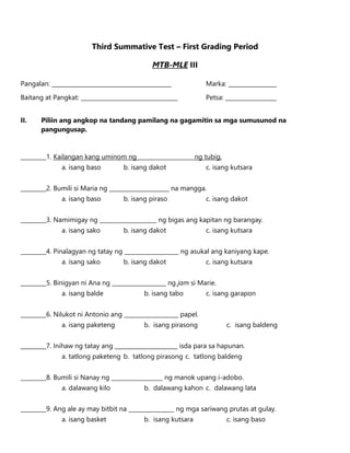Third Summative Test – First Grading Period
MTB-MLE III
Pangalan: __________________________________________ Marka: _________________
Baitang at Pangkat: __________________________________ Petsa: __________________
II. Piliin ang angkop na tandang pamilang na gagamitin sa mga sumusunod na
pangungusap.
_________1. Kailangan kang uminom ng ___________________ ng tubig.
a. isang baso b. isang dakot c. isang kutsara
_________2. Bumili si Maria ng _____________________ na mangga.
a. isang baso b. isang piraso c. isang dakot
_________3. Namimigay ng ____________________ ng bigas ang kapitan ng barangay.
a. isang sako b. isang dakot c. isang kutsara
_________4. Pinalagyan ng tatay ng ___________________ ng asukal ang kaniyang kape.
a. isang sako b. isang dakot c. isang kutsara
_________5. Binigyan ni Ana ng ___________________ ng jam si Marie.
a. isang balde b. isang tabo c. isang garapon
_________6. Nilukot ni Antonio ang ___________________ papel.
a. isang paketeng b. isang pirasong c. isang baldeng
_________7. Inihaw ng tatay ang ______________________ isda para sa hapunan.
a. tatlong paketeng b. tatlong pirasong c. tatlong baldeng
_________8. Bumili si Nanay ng __________________ ng manok upang i-adobo.
a. dalawang kilo b. dalawang kahon c. dalawang lata
_________9. Ang ale ay may bitbit na ________________ ng mga sariwang prutas at gulay.
a. isang basket b. isang kutsara c. isang baso
 