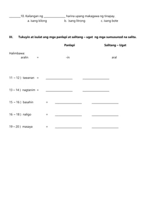 _________10. Kailangan ng _________________ harina upang makagawa ng tinapay.
a. isang kilong b. isang litrong c. isang bote
III. Tukuyin at isulat ang mga panlapi at salitang – ugat ng mga sumusunod na salita.
Panlapi Salitang – Ugat
Halimbawa:
aralin = -in aral
11 – 12 ) tawanan = _____________________ _____________________
13 – 14 ) nagtanim = _____________________ _____________________
15 – 16 ) basahin = _____________________ _____________________
16 – 18 ) naligo = _____________________ _____________________
19 – 20 ) masaya = _____________________ _____________________
 