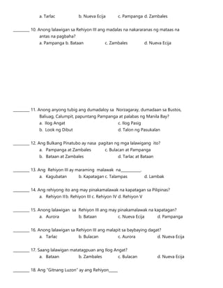 a. Tarlac b. Nueva Ecija c. Pampanga d. Zambales
_________ 10. Anong lalawigan sa Rehiyon III ang madalas na nakararanas ng mataas na
antas na pagbaha?
a. Pampanga b. Bataan c. Zambales d. Nueva Ecija
_________ 11. Anong anyong tubig ang dumadaloy sa Norzagaray, dumadaan sa Bustos,
Baliuag, Calumpit, papuntang Pampanga at palabas ng Manila Bay?
a. Ilog Angat c. Ilog Pasig
b. Look ng Dibut d. Talon ng Pasukalan
_________ 12. Ang Bulkang Pinatubo ay nasa pagitan ng mga lalawigang ito?
a. Pampanga at Zambales c. Bulacan at Pampanga
b. Bataan at Zambales d. Tarlac at Bataan
_________ 13. Ang Rehiyon III ay maraming malawak na___________.
a. Kagubatan b. Kapatagan c. Talampas d. Lambak
_________ 14. Ang rehiyong ito ang may pinakamalawak na kapatagan sa Pilipinas?
a. Rehiyon IIb. Rehiyon III c. Rehiyon IV d. Rehiyon V
_________ 15. Anong lalawigan sa Rehiyon III ang may pinakamalawak na kapatagan?
a. Aurora b. Bataan c. Nueva Ecija d. Pampanga
_________ 16. Anong lalawigan sa Rehiyon III ang malapit sa baybaying dagat?
a. Tarlac b. Bulacan c. Aurora d. Nueva Ecija
_________ 17. Saang lalawigan matatagpuan ang Ilog Angat?
a. Bataan b. Zambales c. Bulacan d. Nueva Ecija
_________ 18. Ang “Gitnang Luzon” ay ang Rehiyon_____
 