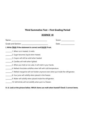 Third Summative Test – First Grading Period
SCIENCE III
Name: ______________________________________________ Score: _________________
Grade and Section: __________________________________ Date: __________________
I. Write TRUE if the statement is correct and FALSE if not.
_________1. When ice is heated, it melts.
_________2. Sugar becomes liquid when heated.
_________3. Crayon will still be solid when heated.
_________4. Candles will melt when lighted.
_________5. When you hold an ice cube, it will melt in your hands.
_________6. Melted chocolate solidifies when left with cold temperature.
_________7. Melted margarine will not harden anymore even when put inside the refrigerator.
_________8. Your juice will solidify when placed in the freezer.
_________9. Water will solidify when placed inside the refrigerator.
_________10. Soft drinks will not solidify when put in a freezer.
II. A. Look at the picture below. Which items can melt when heated? Check 5 correct items.
 