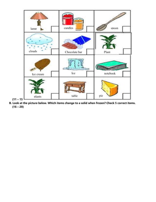 (11 – 15
B. Look at the picture below. Which items change to a solid when frozen? Check 5 correct items.
(16 – 20)
lamp candles spoon
clouds
l a m p
Chocolate bar
Ice cream Ice notebook
plants table pie
Plant
 