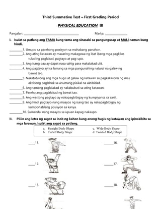 Third Summative Test – First Grading Period
PHYSICAL EDUCATION III
Pangalan: __________________________________________ Marka: _________________
I. Isulat sa patlang ang TAMA kung tama ang sinasabi sa pangungusap at MALI naman kung
hindi.
__________1. Umupo sa parehong posisyon sa mahabang panahon.
__________2. Ang ating katawan ay maaaring makagawa ng ibat ibang mga pagkilos
tulad ng paglakad, pagtayo at pag-upo.
__________3. Ang isang paa ay dapat nasa sahig para makalakad ulit.
__________4. Ang pagtayo ay isa lamang sa mga pangunahing natural na galaw ng
bawat tao.
__________5. Nakatutulong ang mga hugis at galaw ng katawan sa pagkakaroon ng mas
aktibong paglahok sa anumang pisikal na aktibidad.
__________6. Ang tamang paglalakad ay nakabubuti sa ating katawan.
__________7. Pareho ang paglalakad ng bawat tao.
__________8. Ang wastong pagtayo ay nakapagbibigay ng kumpiyansa sa sarili.
__________9. Ang hindi pagtayo nang maayos ng isang tao ay nakapagbibigay ng
komportableng posisyon sa kanya.
__________10. Sumandal nang maayos sa upuan kapag nakaupo.
II. Piliin ang letra ng sagot sa loob ng kahon kung anong hugis ng katawan ang ipinakikita sa
mga larawan. Isulat ang sagot sa patlang.
_____11. _______16.
_____12. _______17.
_____13. _______18.
a. Straight Body Shape c. Wide Body Shape
b. Curled Body Shape d. Twisted Body Shape
 