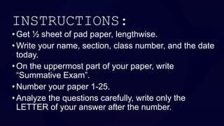 •Get ½ sheet of pad paper, lengthwise.
• Write your name, section, class number, and the date
today.
•On the uppermost part of your paper, write
“Summative Exam”.
•Number your paper 1-25.
• Analyze the questions carefully, write only the
LETTER of your answer after the number.
INSTRUCTIONS:
 
