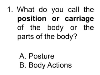 1. What do you call the
position or carriage
of the body or the
parts of the body?
A. Posture
B. Body Actions
 