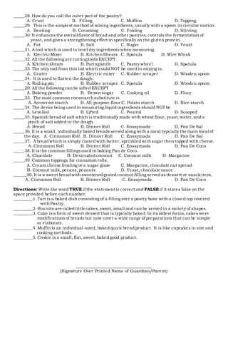 _____28. How do you call the outer part of the pastry?
A. Crust B. Filling C. Muffins D. Topping
_____29. This is the simplest method of mixing ingredients, usually with a spoon in circular motion.
A. Beating B. Creaming C. Folding D. Stirring
_____30. It enhances the overall flavor of bread and other pastries,controls the fermentation of
yeast, and gives a strengthening effect in specifically on the gluten protein.
A. Fat B. Salt C. Sugar D. Yeast
_____31. A tool which is used to level dry ingredients when measuring.
A. Electric Mixer B. KitchenShears C. Spatula D. Wire Whisk
_____32. All the following are cuttingtools EXCEPT
A. Kitchen shears B. Paring knife C. Pastry wheel D. Spatula
_____33. The only tool from this list which could NOT be used in mixing is.
A. Grater B. Electric mixer C. Rubber scraper D. Wooden spoon
_____34. It is used to flatten the dough.
A. Rolling pin B. Rubber scraper C. Spatula D. Wooden spoon
_____20. All the following can be sifted EXCEPT
A. Baking powder B. Brown sugar C. Cooking oil D. Flour
_____33. The most common cornstarchsubstitute is
A. Arrowroot starch B. All-purpose flour C. Potato starch D. Rice starch
_____34. The device being used in measuring liquid ingredients should NOT be
A. Levelled B. Lifted C. Poured D. Scooped
_____35. Spanish bread of salt which is traditionally made with wheat flour, yeast, water, and a
pinch of salt added to the dough.
A. Bread B. Dinner Roll C. Ensaymada D. Pan De Sal
_____36. It is a small, individually baked breads served along with a meal typically the main meal of
the day. A. Cinnamon Roll B. Dinner Roll C. Ensaymada D. Pan De Sal
_____37. A bread which is simply coated with butter, sprinkled withsugar then topped with cheese.
A. Cinnamon Roll B. Dinner Roll C. Ensaymada D. Pan De Coco
_____38. It is the common fillingsused in baking Pan de Coco.
A. Chocolate B. Desiccated coconut C. Coconut milk D. Margarine
_____39. Common toppings for cinnamon rolls.
A. Cream cheese frosting or a sugar glaze C. Margarine, chocolate nut spread
B. Coconut milk, pecans, peanuts D. Yeast, chocolate sauce
______40. It is a sweet bread with sweetened grated coconut filling served as dessert or snack item.
A. Cinnamon Roll B. Dinner Roll C. Ensaymada D. Pan De Coco
Directions: Write the word TRUE if the statement is correct and FALSE if it states false on the
space provided before eachnumber.
_________1. Tart is a baked dish consisting of a filling over a pastry base with a closed top covered
with Pastry.
_________2. Biscuits are called little cakes, sweet, small and can be served in a variety of shapes.
_________3. Cake is a form of sweet dessert that is typically baked. In its oldest forms, cakes were
modificationsof breads but now cover a wide range of preparations that can be simple
or elaborate.
_________4. Muffin is an individual-sized, baked quick bread product. It is like cupcakes in size and
cooking methods.
_________5. Cookie is a small, flat, sweet, baked good product.
__________________________________
(Signature Over Printed Name of Guardian/Parent)
 