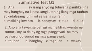 Summative Test Q1
1. Ang _______ay isang anyo ng tuluyang panitikan na
may banghay na kinasasangkutan ng ilang mga tauhan
at kadalasang umiikot sa isang suliranin.
a. maikling kwento b. sanaysay c. tula d. dula
2. Ano ang tawag sa bahagi ng maikling kwento na
tumutukoy sa daloy ng mga pangyayari na may
pagkasunod-sunod ng mga pangyayari.
a. tauhan b. banghay c. tagpuan c. wakas
 