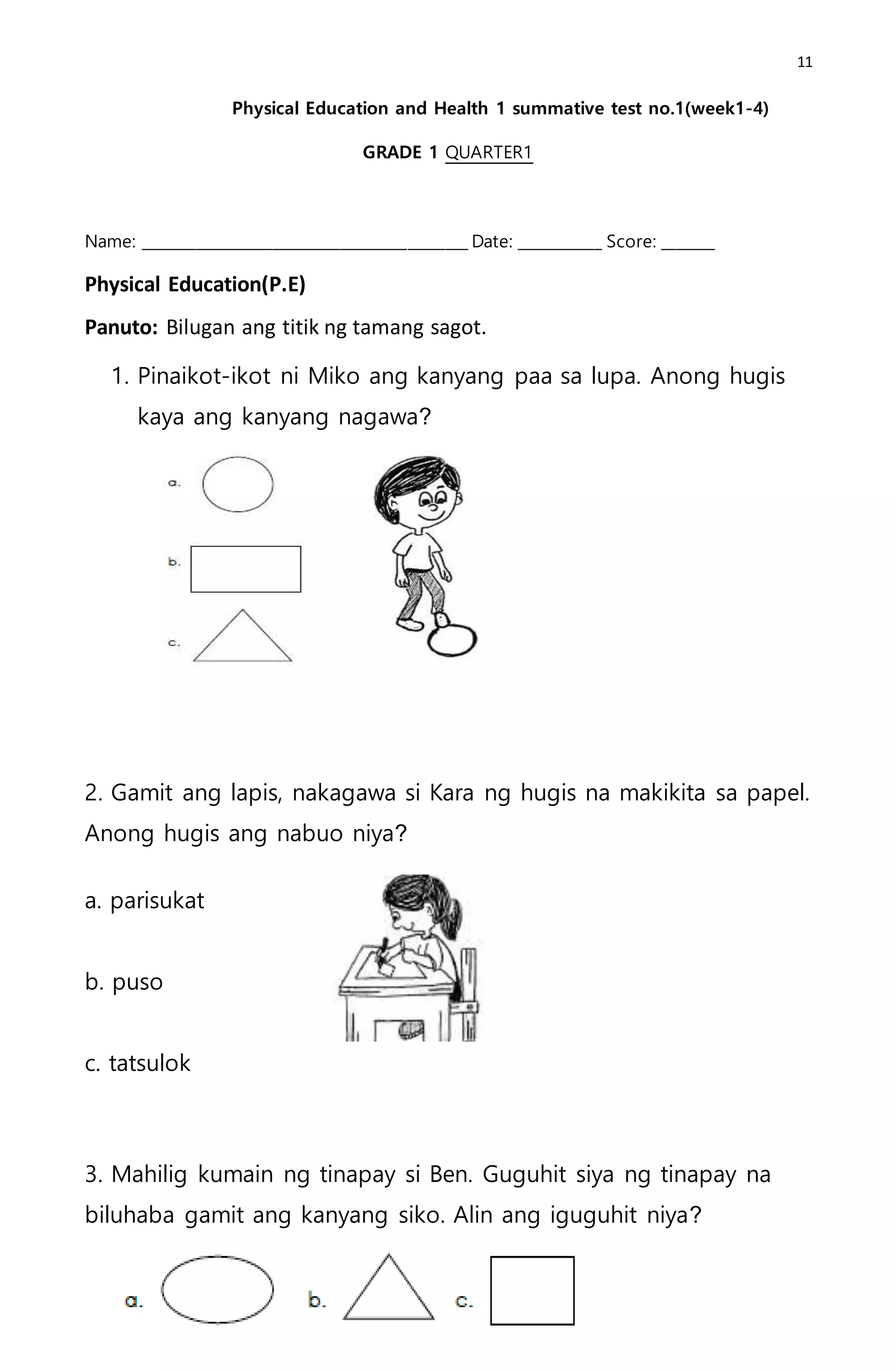 11
Physical Education and Health 1 summative test no.1(week1-4)
GRADE 1 QUARTER1
Name: ___________________________________________ Date: ___________ Score: _______
Physical Education(P.E)
Panuto: Bilugan ang titik ng tamang sagot.
1. Pinaikot-ikot ni Miko ang kanyang paa sa lupa. Anong hugis
kaya ang kanyang nagawa?
2. Gamit ang lapis, nakagawa si Kara ng hugis na makikita sa papel.
Anong hugis ang nabuo niya?
a. parisukat
b. puso
c. tatsulok
3. Mahilig kumain ng tinapay si Ben. Guguhit siya ng tinapay na
biluhaba gamit ang kanyang siko. Alin ang iguguhit niya?
 