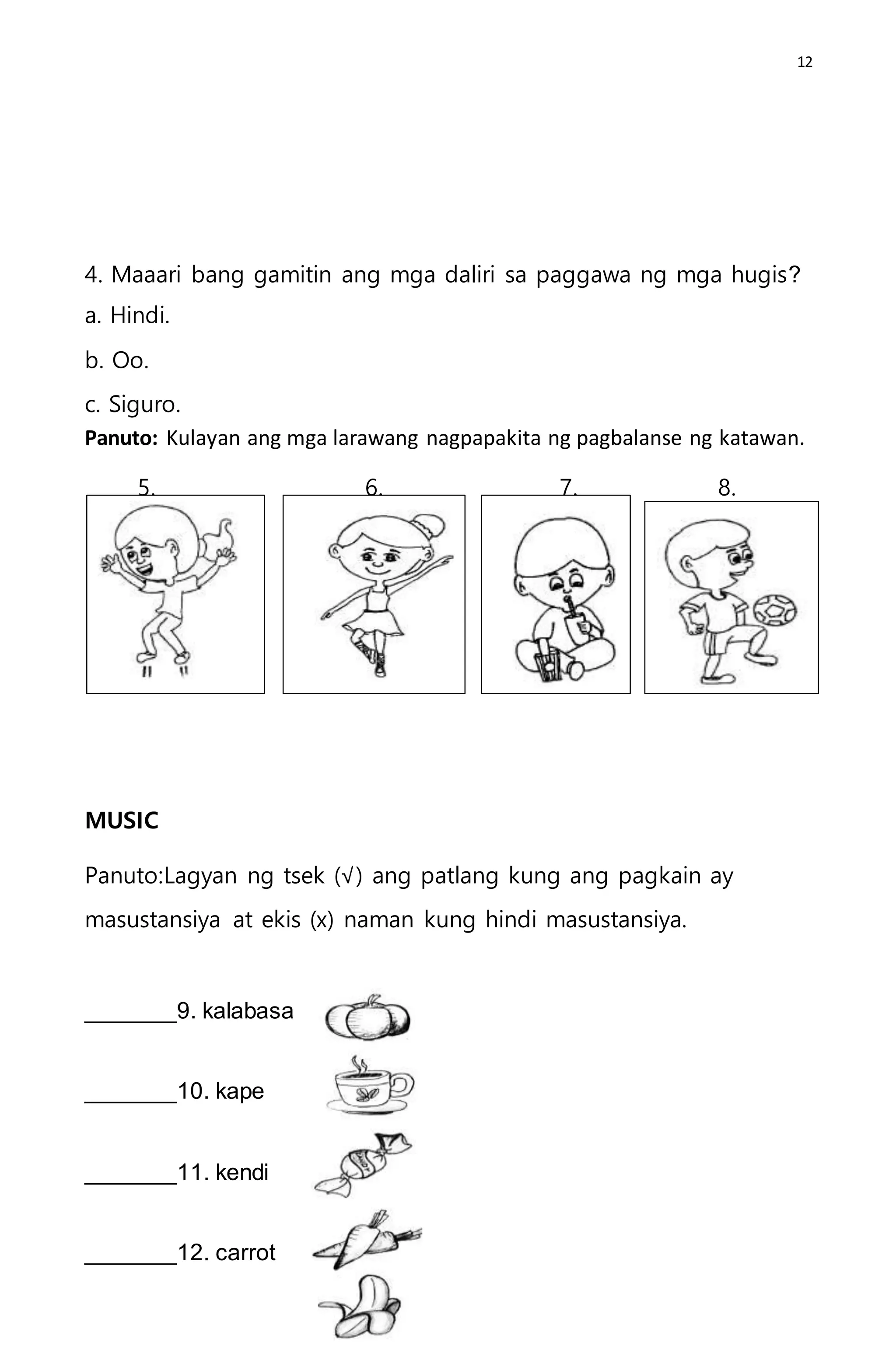 12
4. Maaari bang gamitin ang mga daliri sa paggawa ng mga hugis?
a. Hindi.
b. Oo.
c. Siguro.
Panuto: Kulayan ang mga larawang nagpapakita ng pagbalanse ng katawan.
5. 6. 7. 8.
MUSIC
Panuto:Lagyan ng tsek (√) ang patlang kung ang pagkain ay
masustansiya at ekis (x) naman kung hindi masustansiya.
_______9. kalabasa
_______10. kape
_______11. kendi
_______12. carrot
 