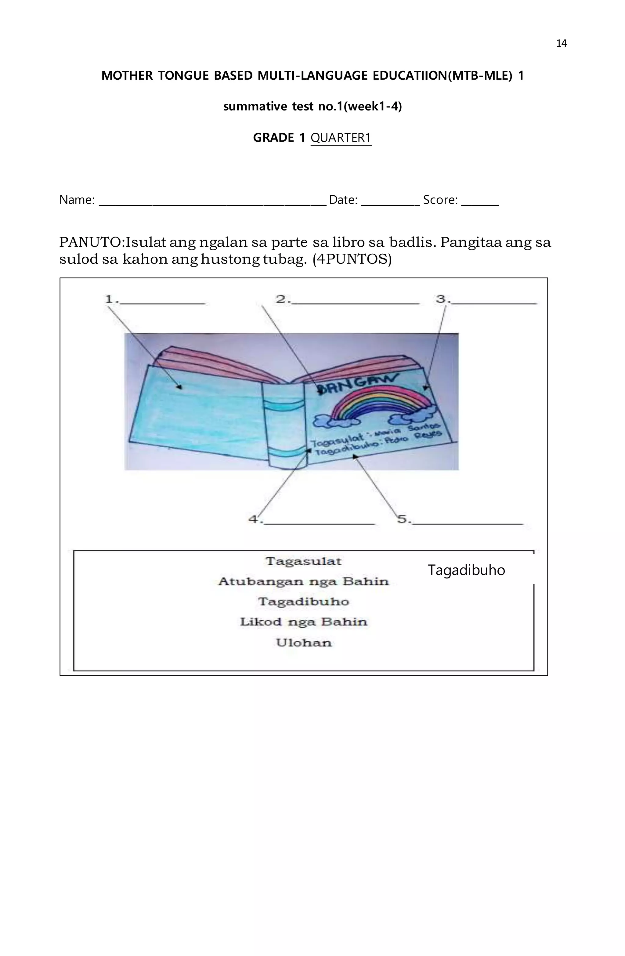 14
MOTHER TONGUE BASED MULTI-LANGUAGE EDUCATIION(MTB-MLE) 1
summative test no.1(week1-4)
GRADE 1 QUARTER1
Name: ___________________________________________ Date: ___________ Score: _______
PANUTO:Isulat ang ngalan sa parte sa libro sa badlis. Pangitaa ang sa
sulod sa kahon ang hustong tubag. (4PUNTOS)
Tagadibuho
 
