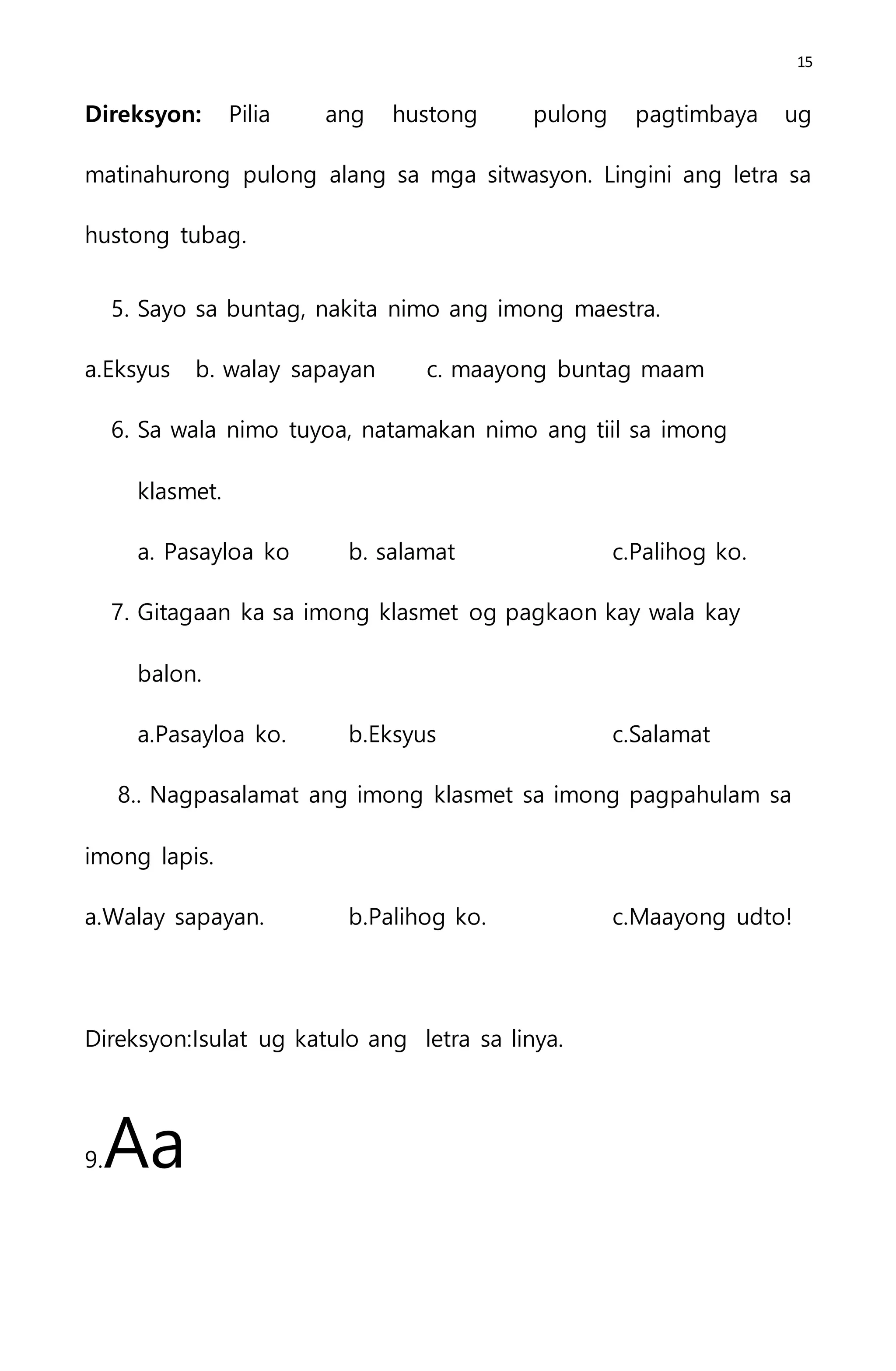 15
Direksyon: Pilia ang hustong pulong pagtimbaya ug
matinahurong pulong alang sa mga sitwasyon. Lingini ang letra sa
hustong tubag.
5. Sayo sa buntag, nakita nimo ang imong maestra.
a.Eksyus b. walay sapayan c. maayong buntag maam
6. Sa wala nimo tuyoa, natamakan nimo ang tiil sa imong
klasmet.
a. Pasayloa ko b. salamat c.Palihog ko.
7. Gitagaan ka sa imong klasmet og pagkaon kay wala kay
balon.
a.Pasayloa ko. b.Eksyus c.Salamat
8.. Nagpasalamat ang imong klasmet sa imong pagpahulam sa
imong lapis.
a.Walay sapayan. b.Palihog ko. c.Maayong udto!
Direksyon:Isulat ug katulo ang letra sa linya.
9.Aa
 