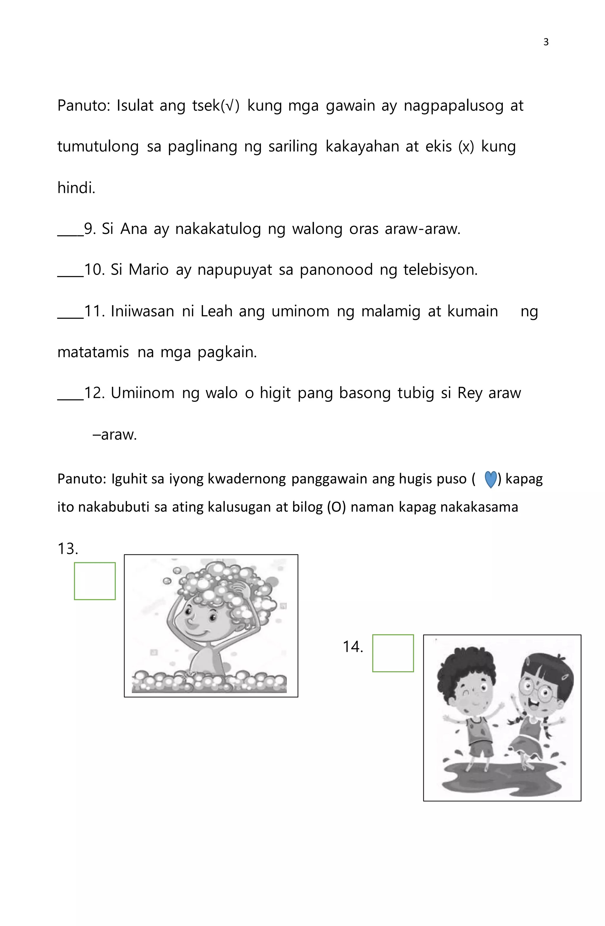 3
Panuto: Isulat ang tsek(√) kung mga gawain ay nagpapalusog at
tumutulong sa paglinang ng sariling kakayahan at ekis (x) kung
hindi.
____9. Si Ana ay nakakatulog ng walong oras araw-araw.
____10. Si Mario ay napupuyat sa panonood ng telebisyon.
____11. Iniiwasan ni Leah ang uminom ng malamig at kumain ng
matatamis na mga pagkain.
____12. Umiinom ng walo o higit pang basong tubig si Rey araw
–araw.
Panuto: Iguhit sa iyong kwadernong panggawain ang hugis puso ( ) kapag
ito nakabubuti sa ating kalusugan at bilog (O) naman kapag nakakasama
13.
14.
 