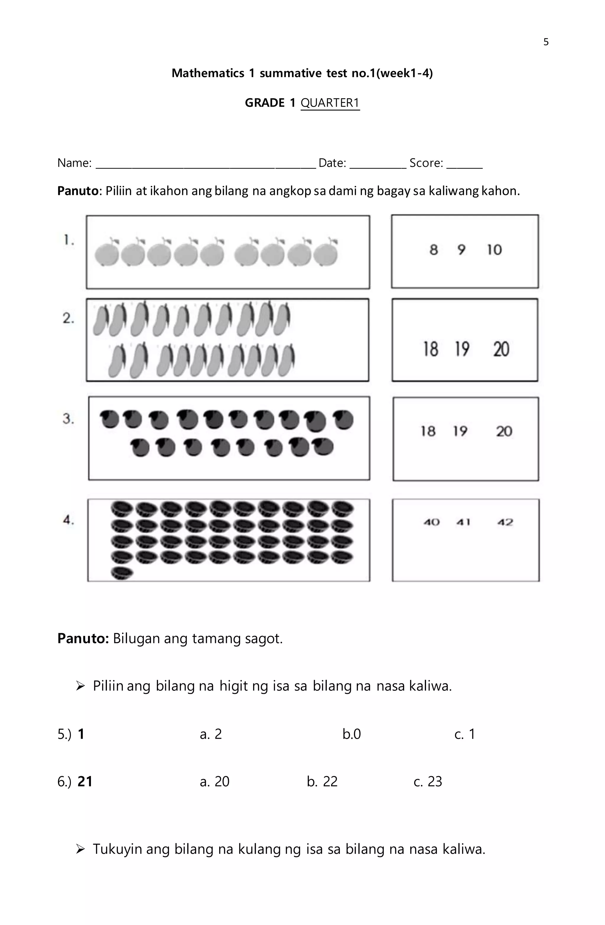 5
Mathematics 1 summative test no.1(week1-4)
GRADE 1 QUARTER1
Name: ___________________________________________ Date: ___________ Score: _______
Panuto: Piliin at ikahon ang bilang na angkop sa dami ng bagay sa kaliwang kahon.
Panuto: Bilugan ang tamang sagot.
 Piliin ang bilang na higit ng isa sa bilang na nasa kaliwa.
5.) 1 a. 2 b.0 c. 1
6.) 21 a. 20 b. 22 c. 23
 Tukuyin ang bilang na kulang ng isa sa bilang na nasa kaliwa.
 