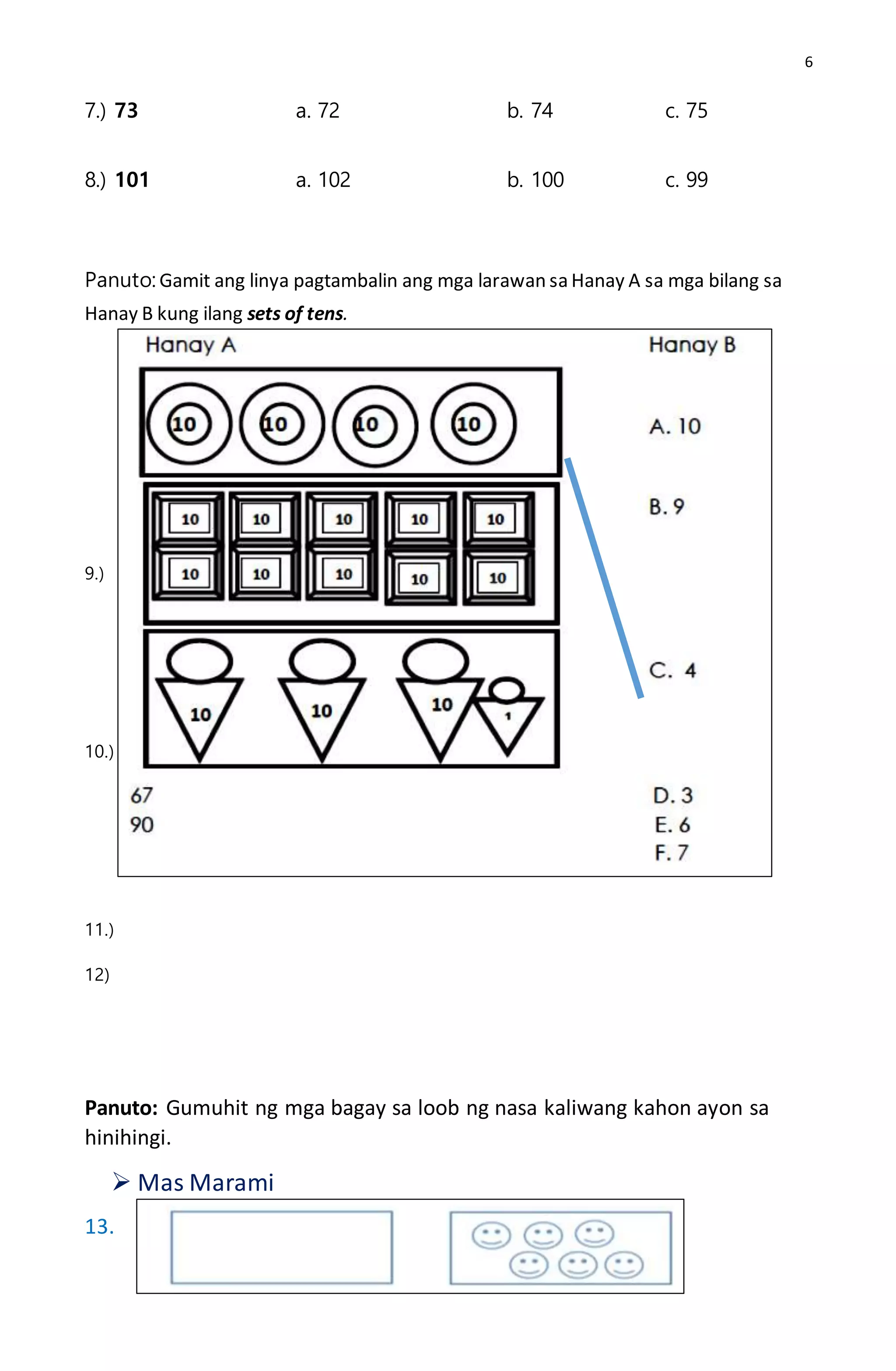 6
7.) 73 a. 72 b. 74 c. 75
8.) 101 a. 102 b. 100 c. 99
Panuto: Gamit ang linya pagtambalin ang mga larawan sa Hanay A sa mga bilang sa
Hanay B kung ilang sets of tens.
9.)
10.)
11.)
12)
Panuto: Gumuhit ng mga bagay sa loob ng nasa kaliwang kahon ayon sa
hinihingi.
 Mas Marami
13.
 
