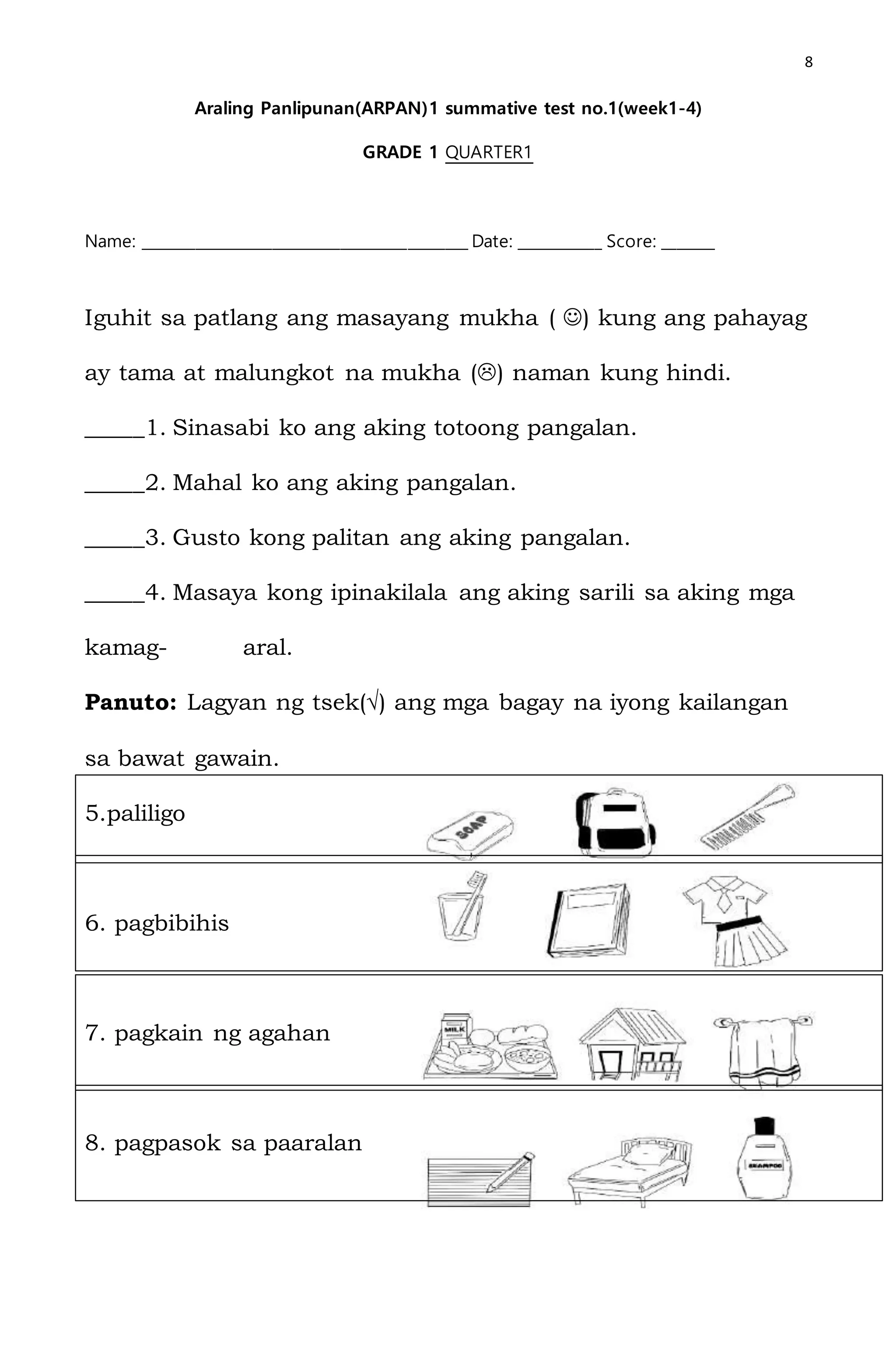 8
Araling Panlipunan(ARPAN)1 summative test no.1(week1-4)
GRADE 1 QUARTER1
Name: ___________________________________________ Date: ___________ Score: _______
Iguhit sa patlang ang masayang mukha ( ) kung ang pahayag
ay tama at malungkot na mukha () naman kung hindi.
_____1. Sinasabi ko ang aking totoong pangalan.
_____2. Mahal ko ang aking pangalan.
_____3. Gusto kong palitan ang aking pangalan.
_____4. Masaya kong ipinakilala ang aking sarili sa aking mga
kamag- aral.
Panuto: Lagyan ng tsek(√) ang mga bagay na iyong kailangan
sa bawat gawain.
5.paliligo
6. pagbibihis
7. pagkain ng agahan
8. pagpasok sa paaralan
 