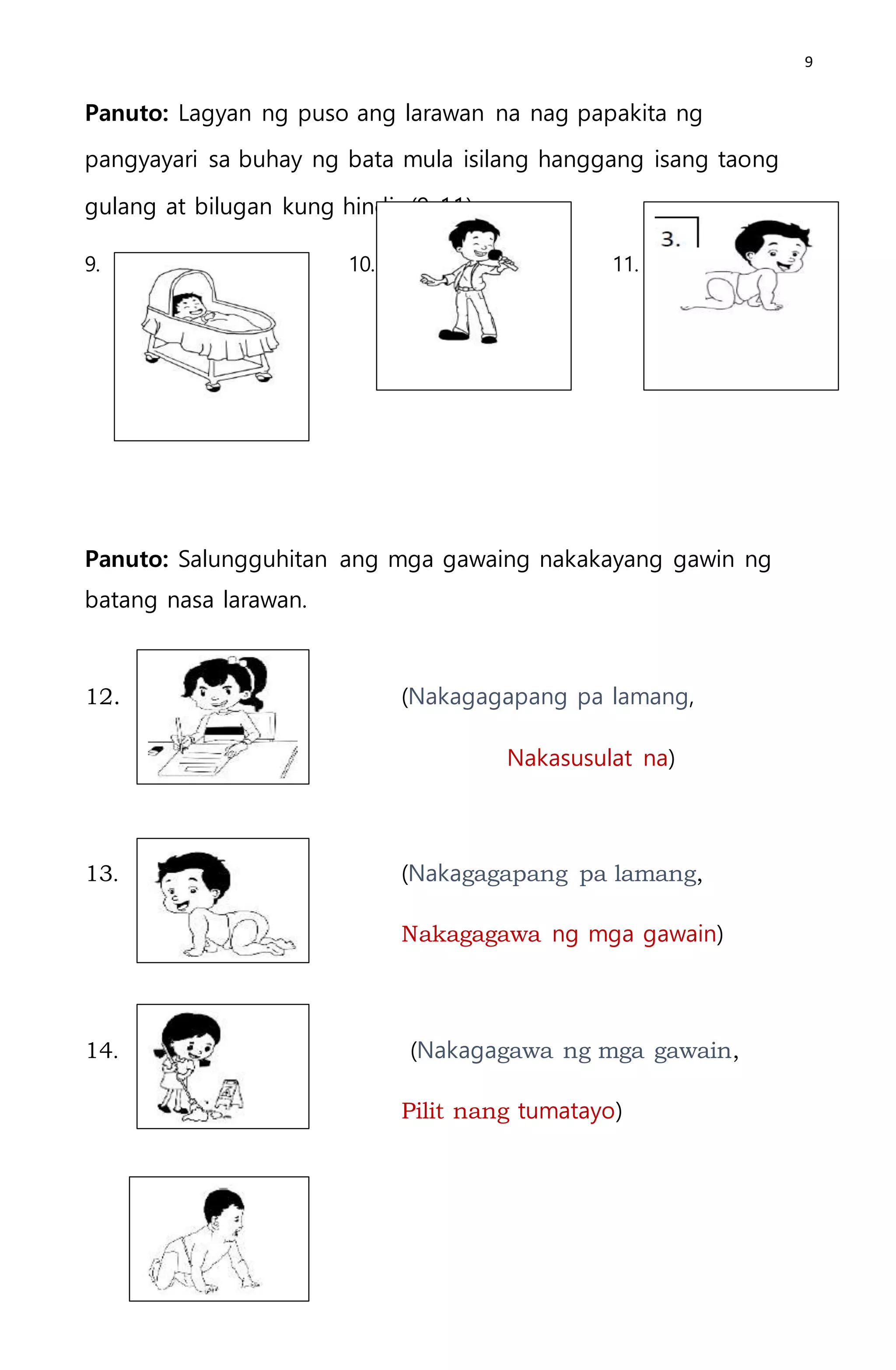 9
Panuto: Lagyan ng puso ang larawan na nag papakita ng
pangyayari sa buhay ng bata mula isilang hanggang isang taong
gulang at bilugan kung hindi. (9-11)
9. 10. 11.
Panuto: Salungguhitan ang mga gawaing nakakayang gawin ng
batang nasa larawan.
12. (Nakagagapang pa lamang,
Nakasusulat na)
13. (Nakagagapang pa lamang,
Nakagagawa ng mga gawain)
14. (Nakagagawa ng mga gawain,
Pilit nang tumatayo)
 
