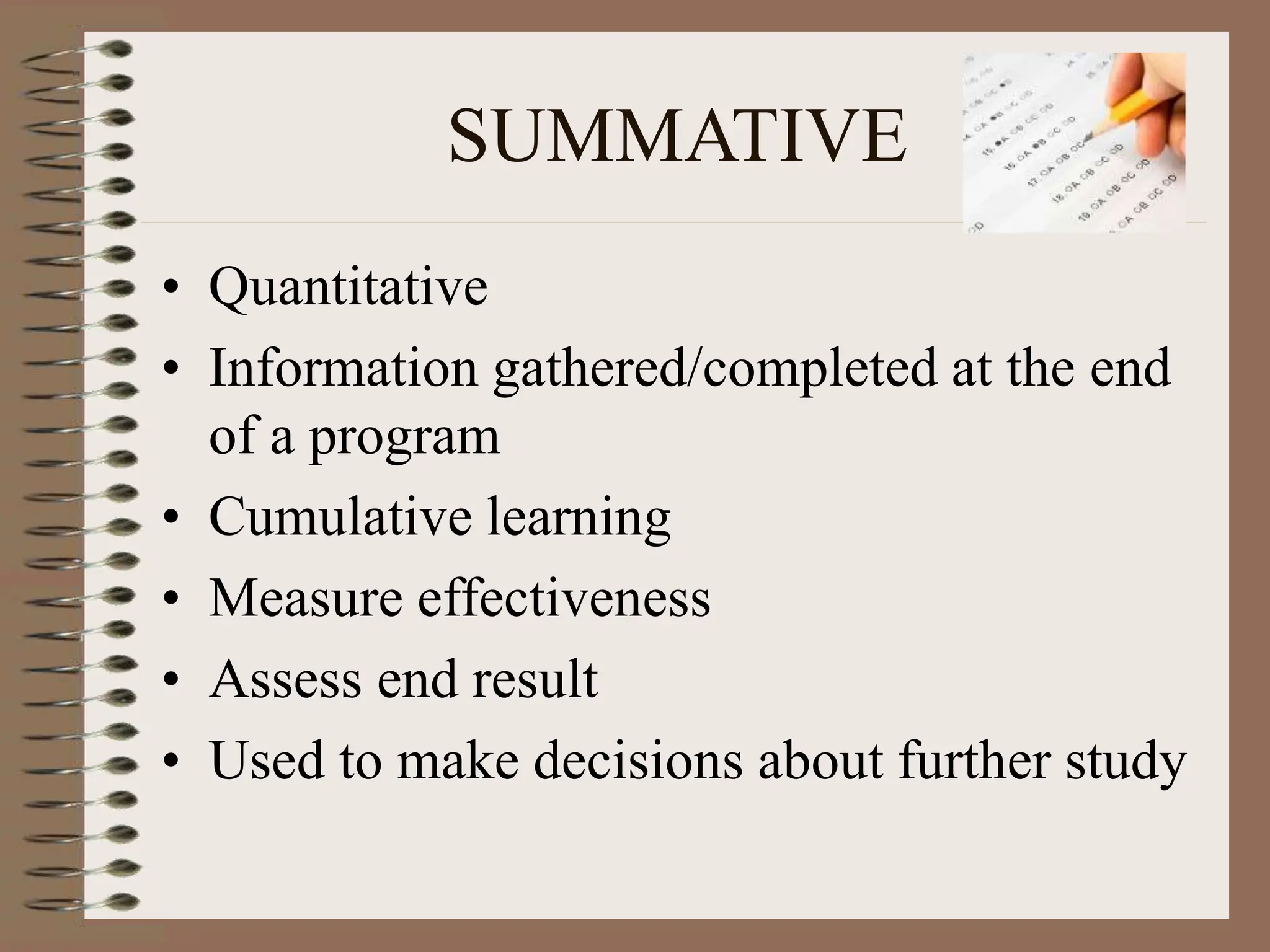 SUMMATIVE
• Quantitative
• Information gathered/completed at the end
of a program
• Cumulative learning
• Measure effectiveness
• Assess end result
• Used to make decisions about further study
 