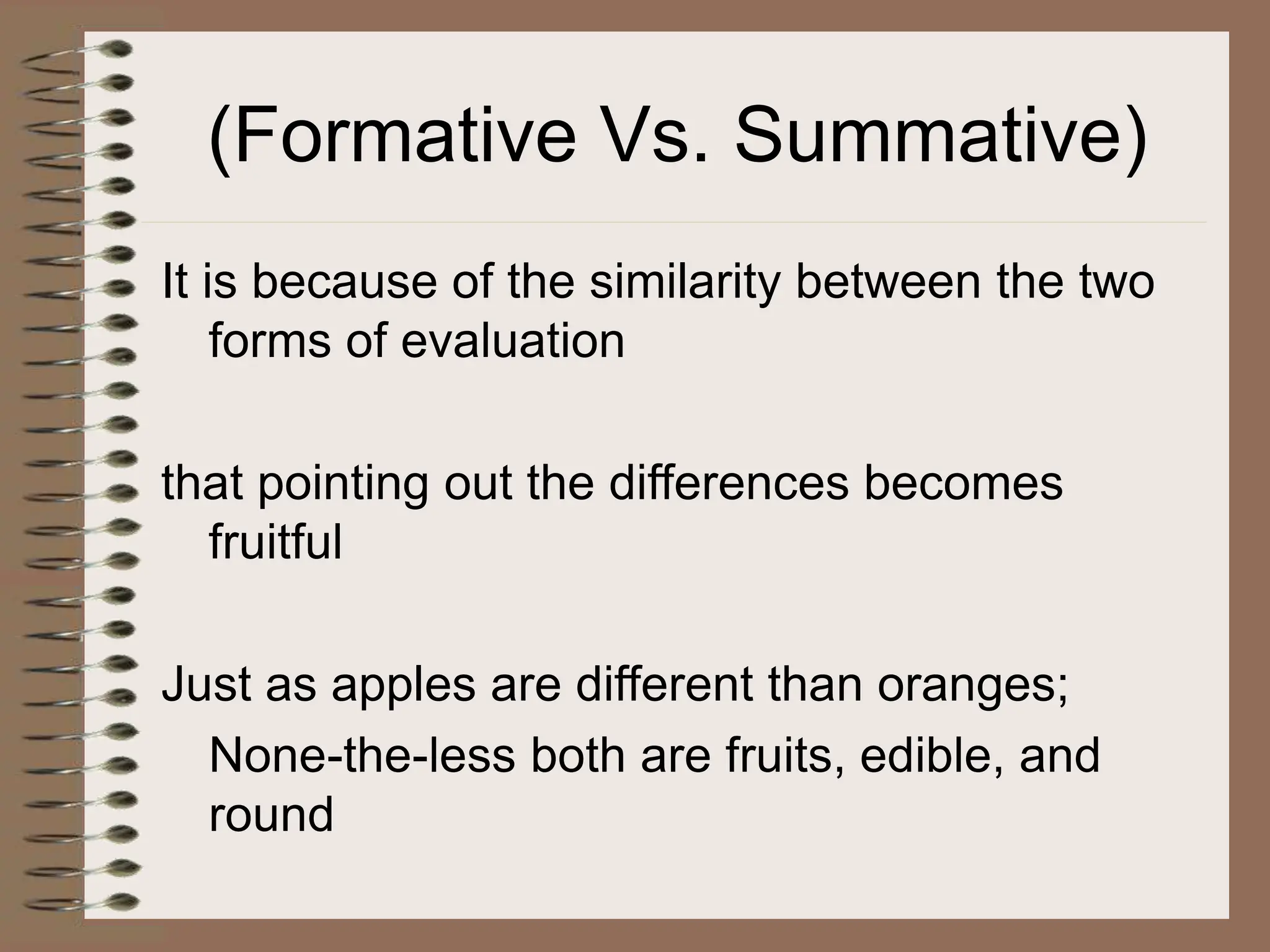 (Formative Vs. Summative)
It is because of the similarity between the two
forms of evaluation
that pointing out the differences becomes
fruitful
Just as apples are different than oranges;
None-the-less both are fruits, edible, and
round
 