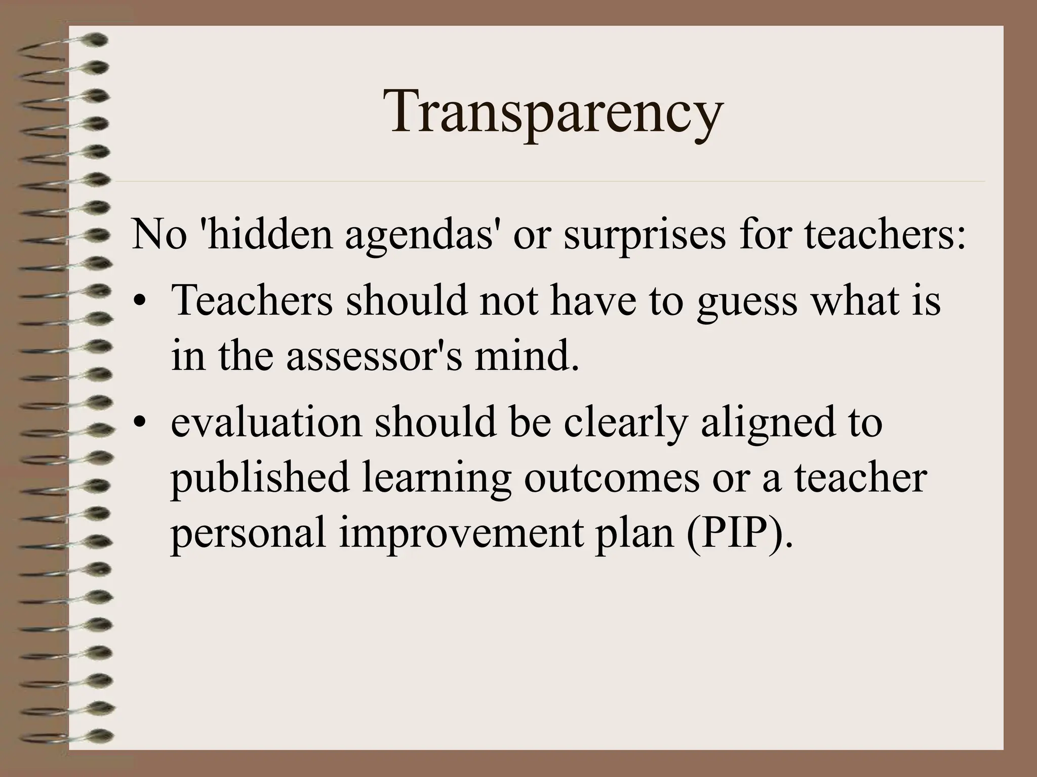 Transparency
No 'hidden agendas' or surprises for teachers:
• Teachers should not have to guess what is
in the assessor's mind.
• evaluation should be clearly aligned to
published learning outcomes or a teacher
personal improvement plan (PIP).
 