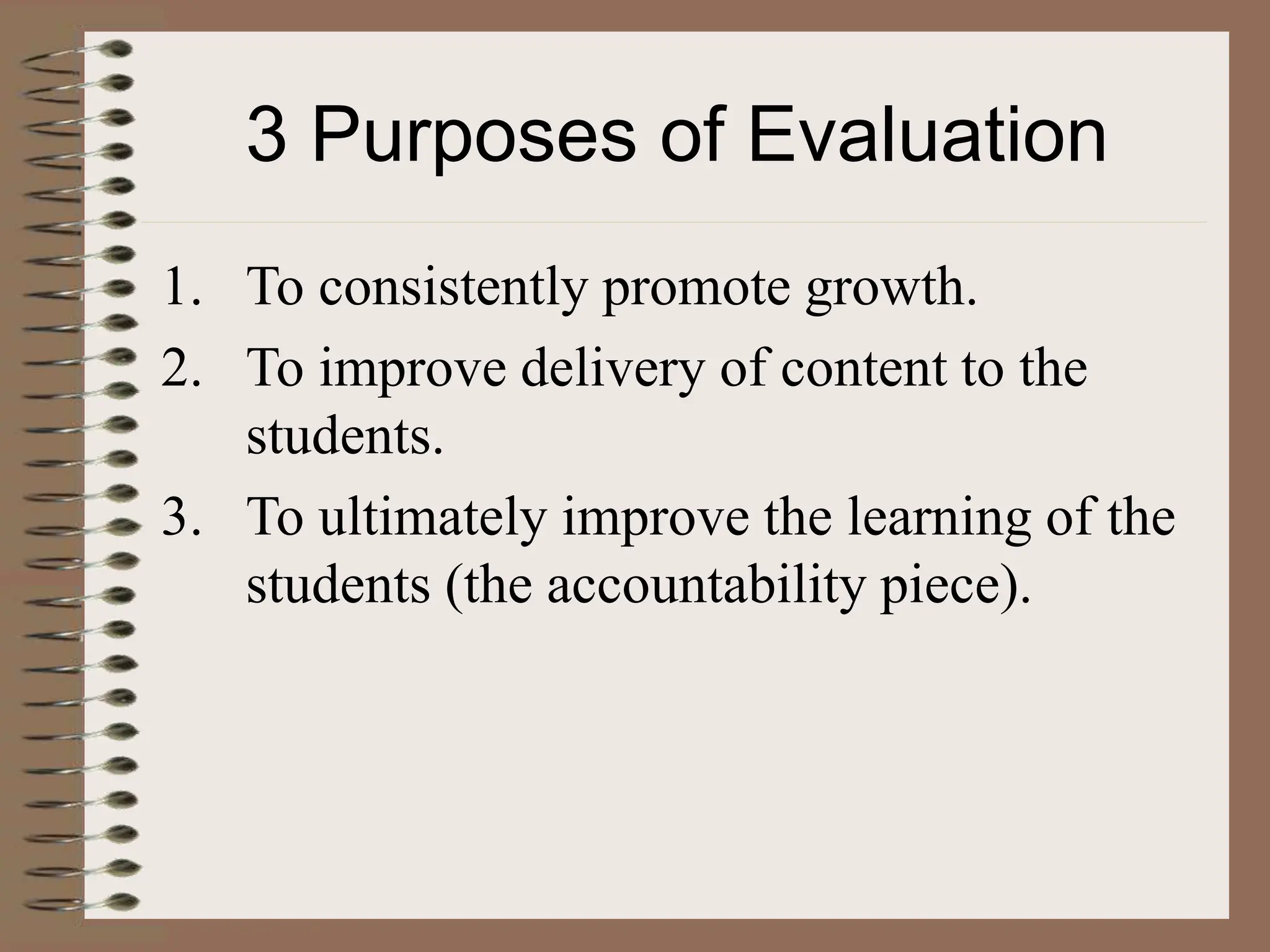 3 Purposes of Evaluation
1. To consistently promote growth.
2. To improve delivery of content to the
students.
3. To ultimately improve the learning of the
students (the accountability piece).
 