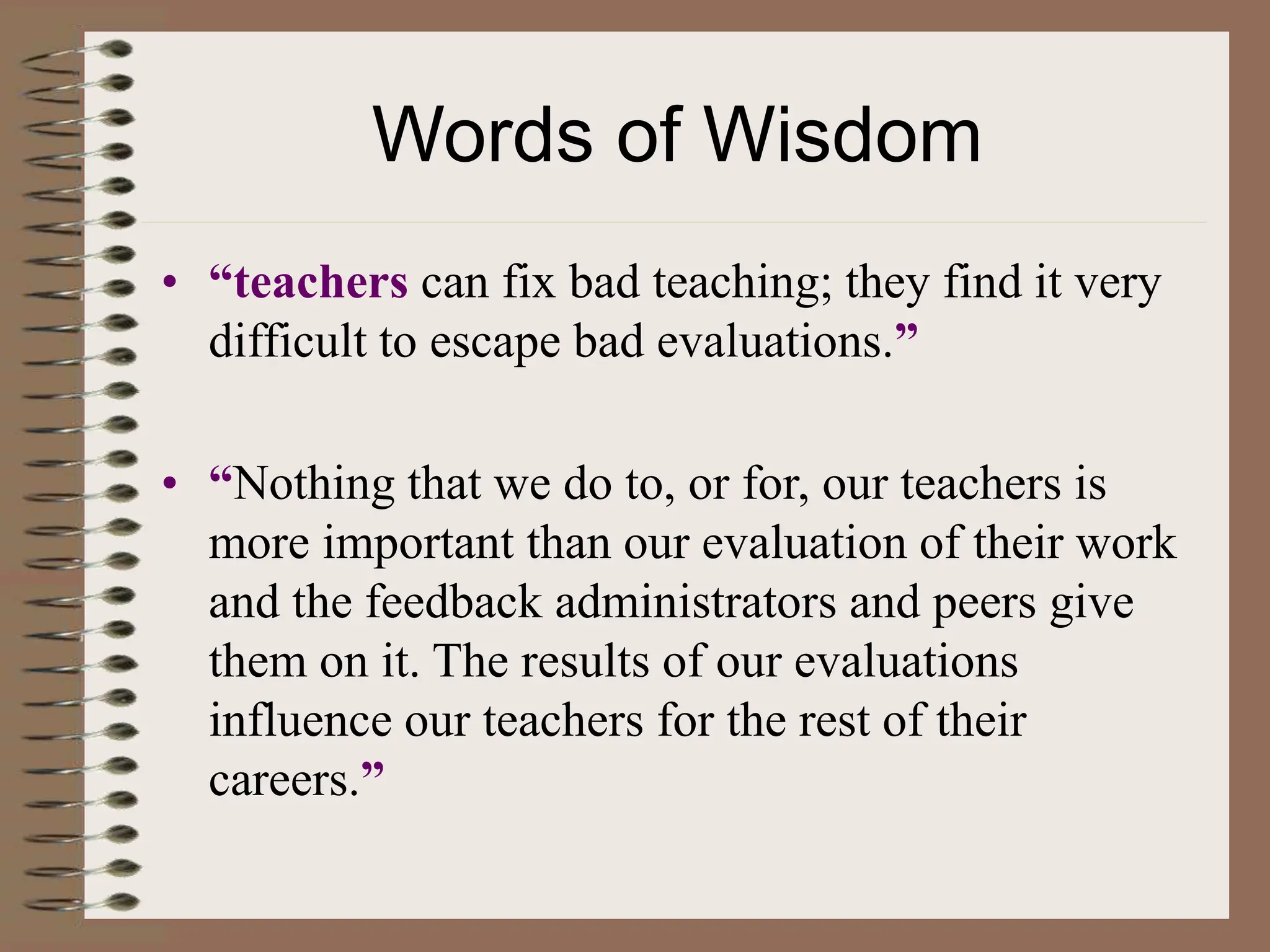 Words of Wisdom
• “teachers can fix bad teaching; they find it very
difficult to escape bad evaluations.”
• “Nothing that we do to, or for, our teachers is
more important than our evaluation of their work
and the feedback administrators and peers give
them on it. The results of our evaluations
influence our teachers for the rest of their
careers.”
 