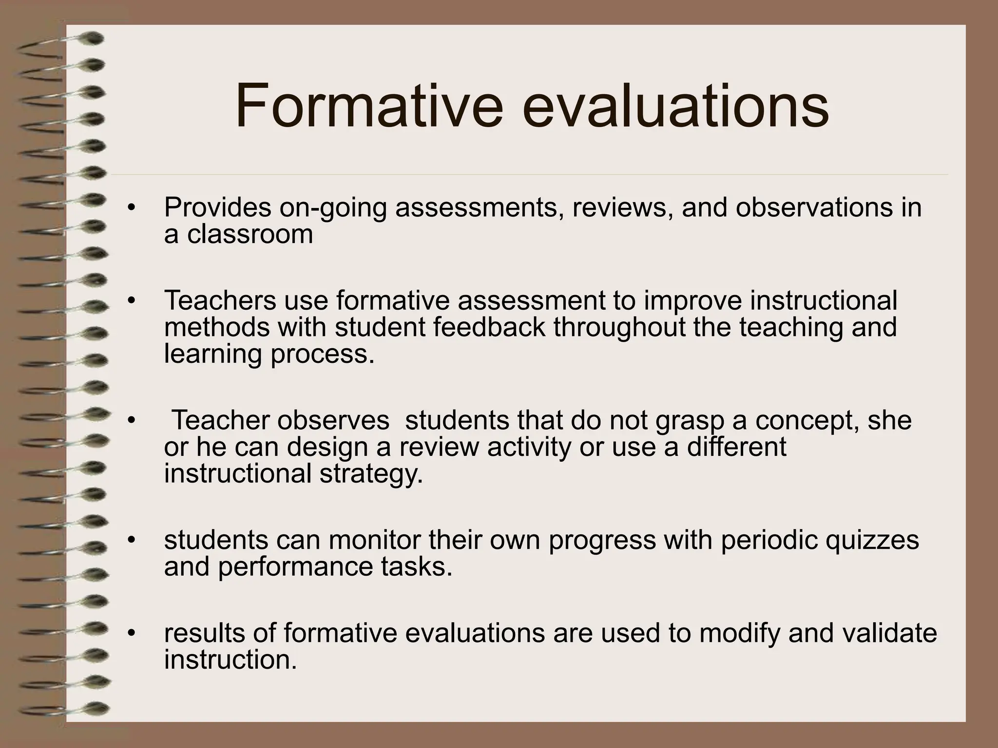 Formative evaluations
• Provides on-going assessments, reviews, and observations in
a classroom
• Teachers use formative assessment to improve instructional
methods with student feedback throughout the teaching and
learning process.
• Teacher observes students that do not grasp a concept, she
or he can design a review activity or use a different
instructional strategy.
• students can monitor their own progress with periodic quizzes
and performance tasks.
• results of formative evaluations are used to modify and validate
instruction.
 