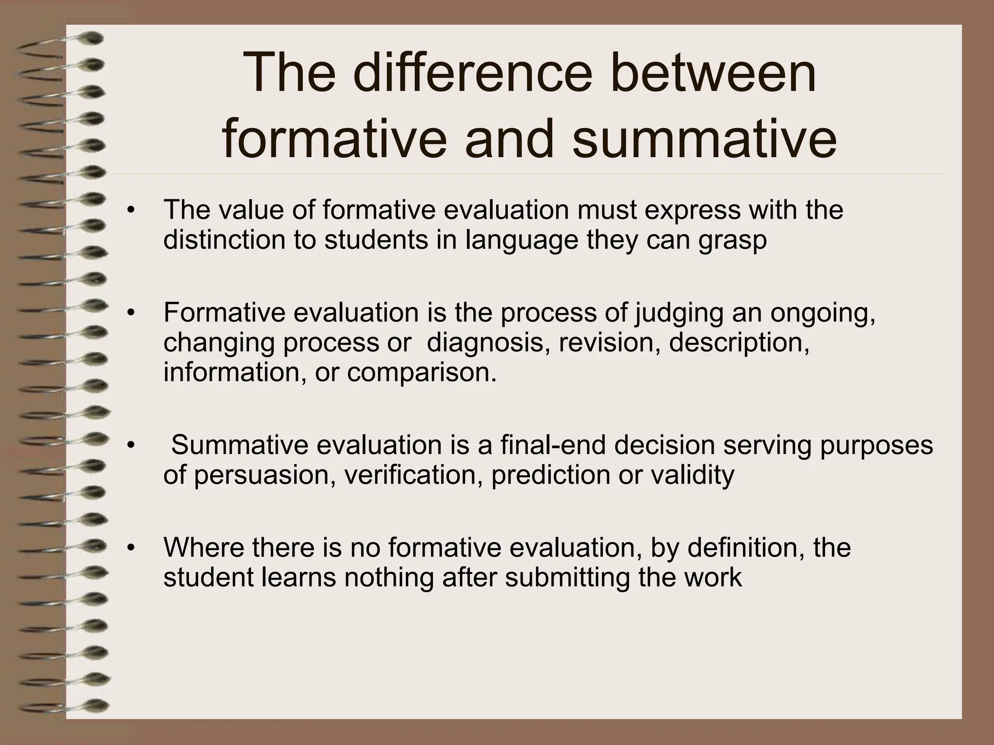 The difference between
formative and summative
• The value of formative evaluation must express with the
distinction to students in language they can grasp
• Formative evaluation is the process of judging an ongoing,
changing process or diagnosis, revision, description,
information, or comparison.
• Summative evaluation is a final-end decision serving purposes
of persuasion, verification, prediction or validity
• Where there is no formative evaluation, by definition, the
student learns nothing after submitting the work
 
