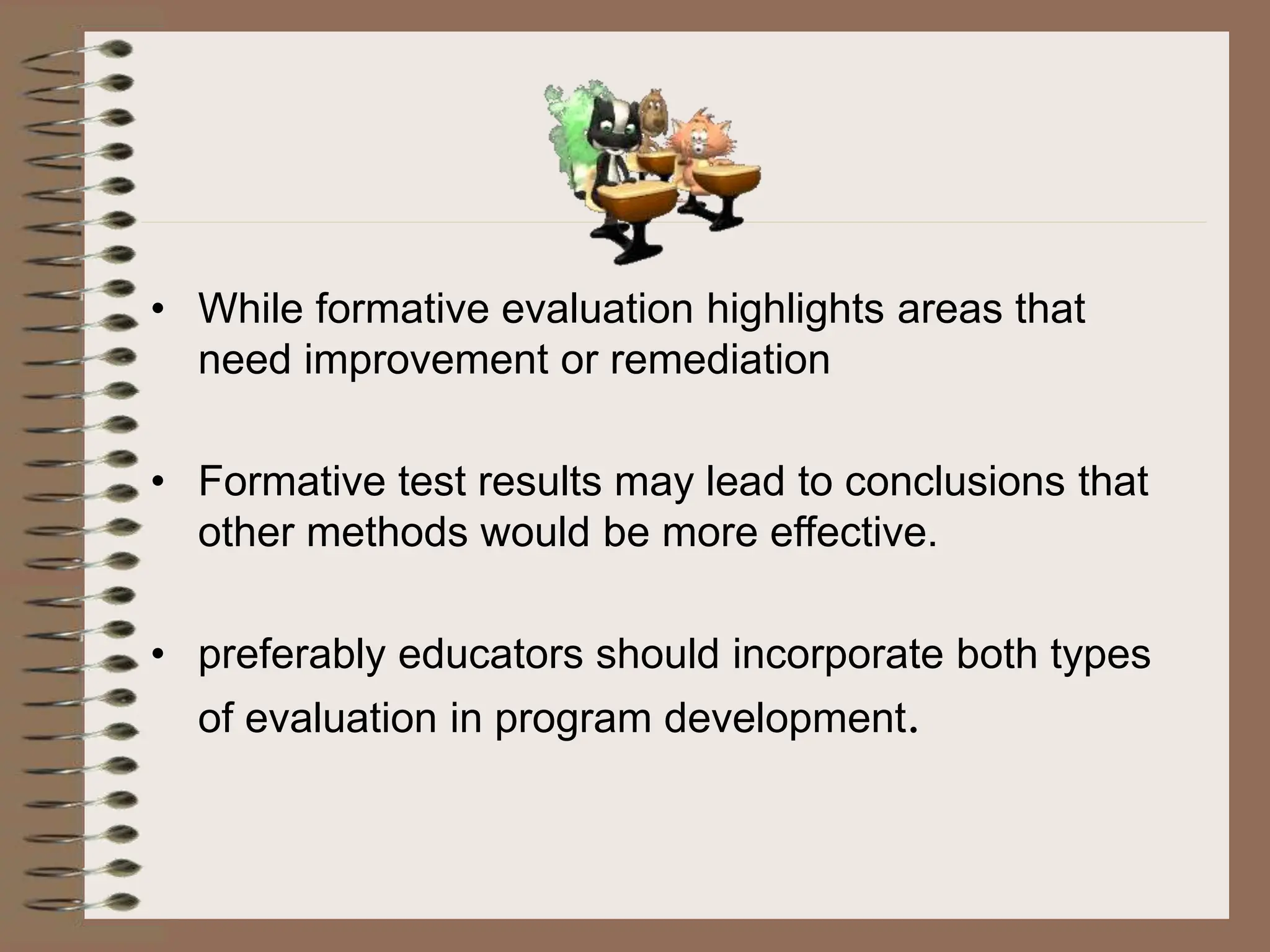 • While formative evaluation highlights areas that
need improvement or remediation
• Formative test results may lead to conclusions that
other methods would be more effective.
• preferably educators should incorporate both types
of evaluation in program development.
 
