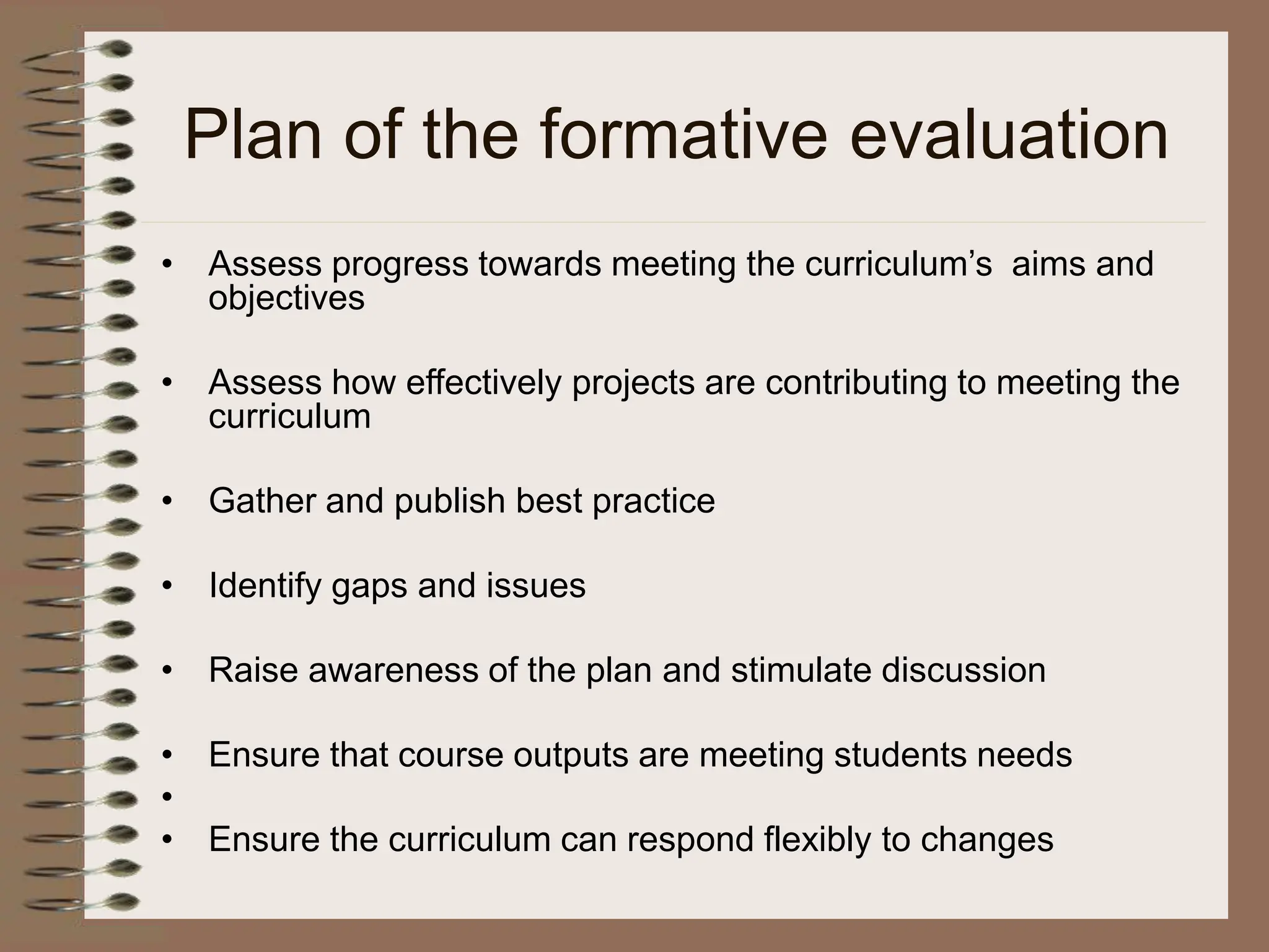 Plan of the formative evaluation
• Assess progress towards meeting the curriculum’s aims and
objectives
• Assess how effectively projects are contributing to meeting the
curriculum
• Gather and publish best practice
• Identify gaps and issues
• Raise awareness of the plan and stimulate discussion
• Ensure that course outputs are meeting students needs
•
• Ensure the curriculum can respond flexibly to changes
 