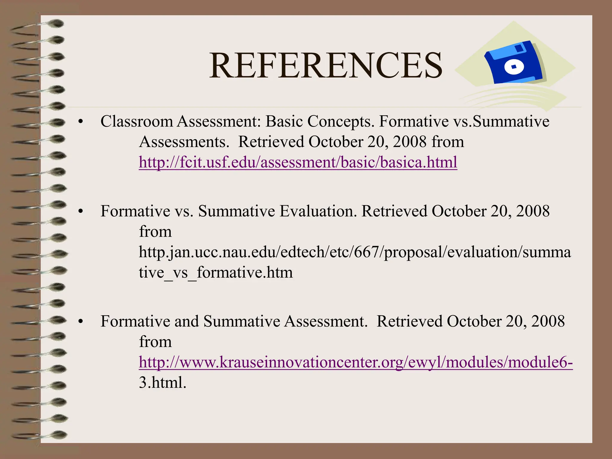 REFERENCES
• Classroom Assessment: Basic Concepts. Formative vs.Summative
Assessments. Retrieved October 20, 2008 from
http://fcit.usf.edu/assessment/basic/basica.html
• Formative vs. Summative Evaluation. Retrieved October 20, 2008
from
http.jan.ucc.nau.edu/edtech/etc/667/proposal/evaluation/summa
tive_vs_formative.htm
• Formative and Summative Assessment. Retrieved October 20, 2008
from
http://www.krauseinnovationcenter.org/ewyl/modules/module6-
3.html.
 