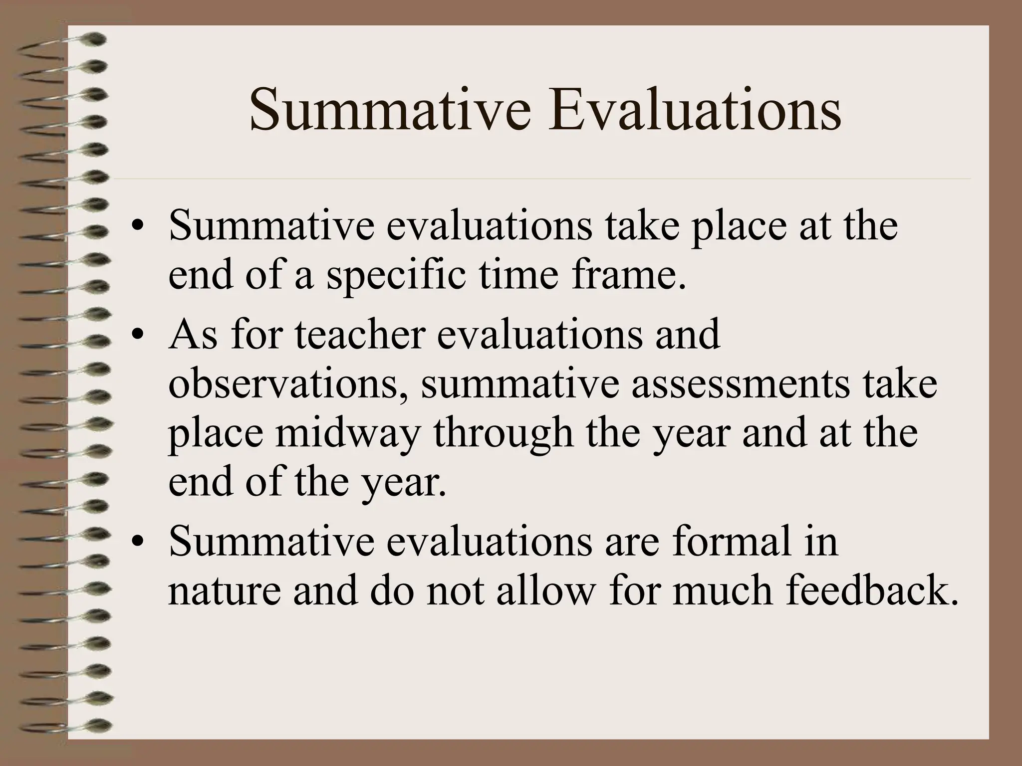 Summative Evaluations
• Summative evaluations take place at the
end of a specific time frame.
• As for teacher evaluations and
observations, summative assessments take
place midway through the year and at the
end of the year.
• Summative evaluations are formal in
nature and do not allow for much feedback.
 