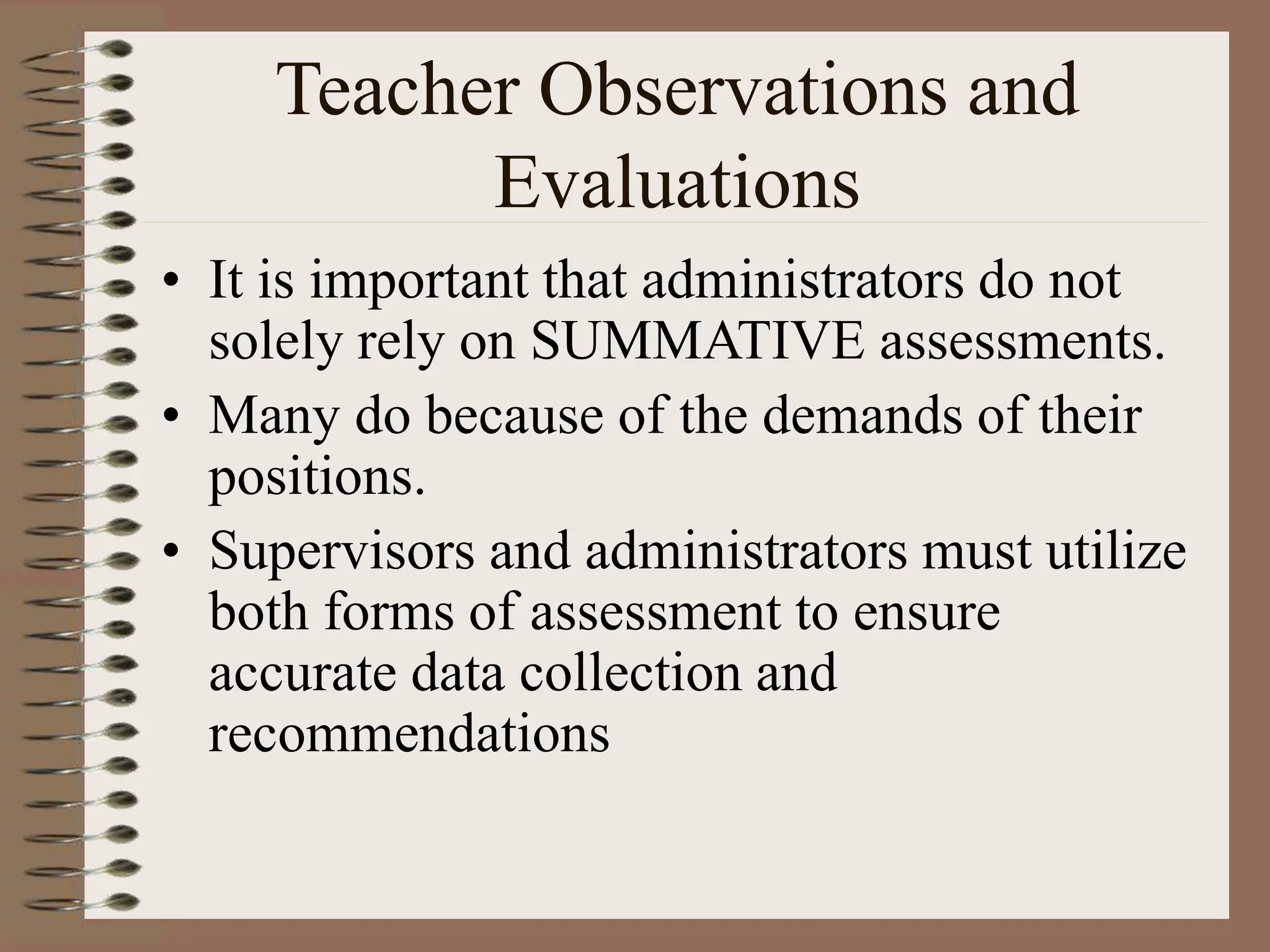 Teacher Observations and
Evaluations
• It is important that administrators do not
solely rely on SUMMATIVE assessments.
• Many do because of the demands of their
positions.
• Supervisors and administrators must utilize
both forms of assessment to ensure
accurate data collection and
recommendations
 