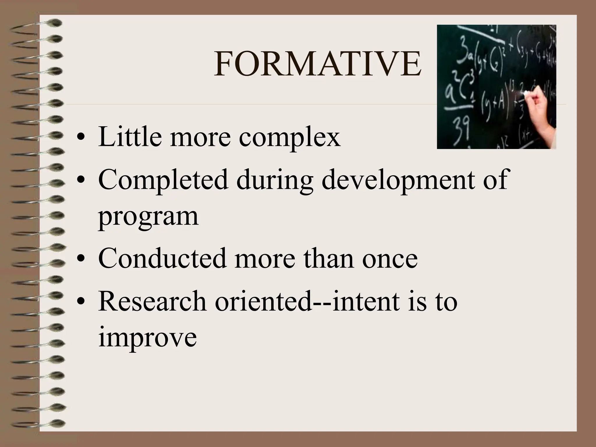 FORMATIVE
• Little more complex
• Completed during development of
program
• Conducted more than once
• Research oriented--intent is to
improve
 